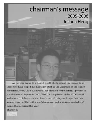 As the year draws to a close, I would like to extend my thanks to all
those who have helped me during my stint as the Chairman of the Hullett
Memorial Library Club. As my final contribution to the library, I present to
you the Annual Report for 2005/2006. A compilation of the EXCO’s work,
and a record of the events that have occurred this year, I hope that this
annual report will be both a useful resource, and a pleasant reminder of
events that occurred this year.
Thank You


                                                            7
 