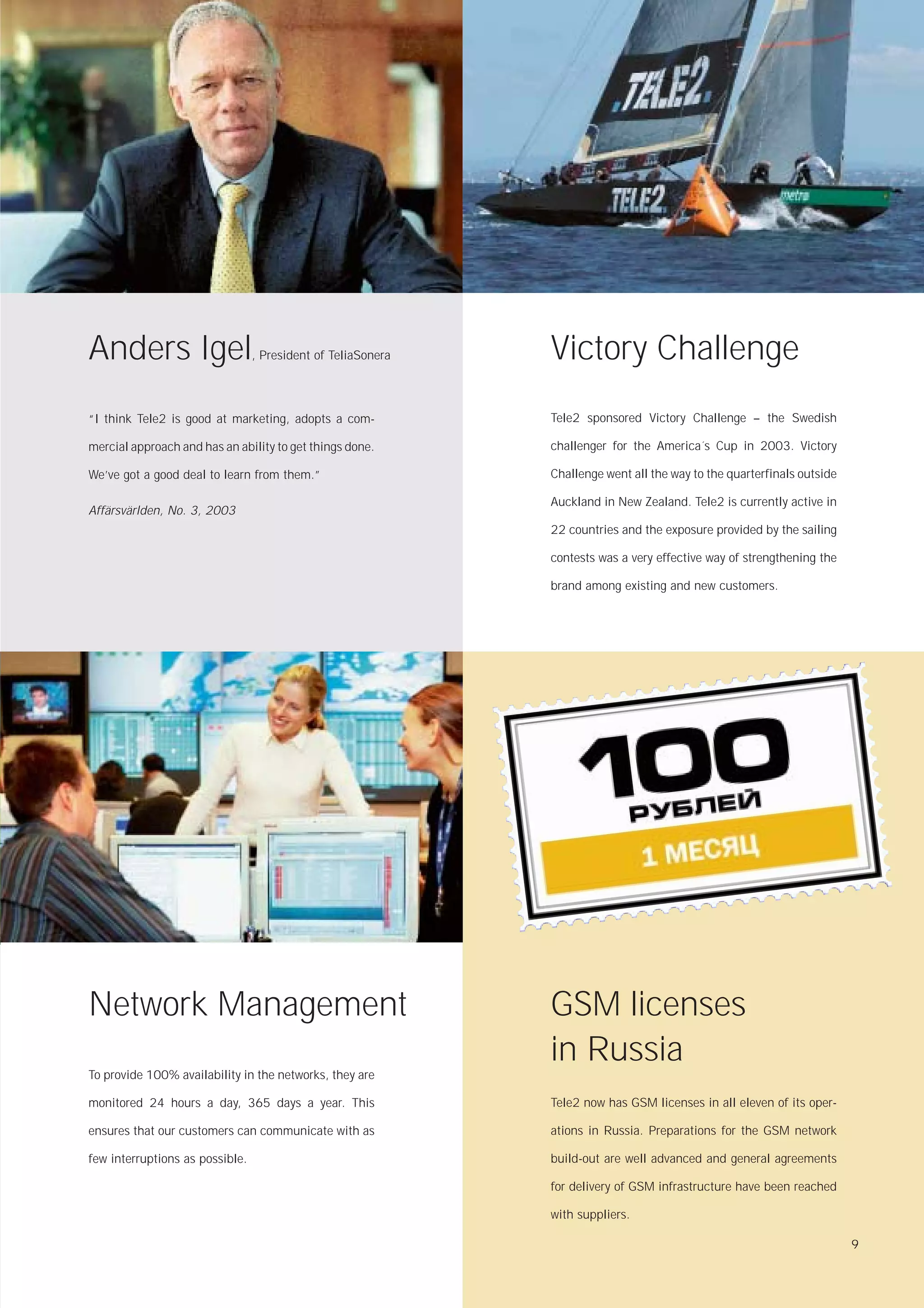Anders Igel                      , President of TeliaSonera   Victory Challenge
“I think Tele2 is good at marketing, adopts a com-            Tele2 sponsored Victory Challenge – the Swedish

mercial approach and has an ability to get things done.       challenger for the America´s Cup in 2003. Victory

We’ve got a good deal to learn from them.”                    Challenge went all the way to the quarterfinals outside

                                                              Auckland in New Zealand. Tele2 is currently active in
Affärsvärlden, No. 3, 2003
                                                              22 countries and the exposure provided by the sailing

                                                              contests was a very effective way of strengthening the

                                                              brand among existing and new customers.




Network Management                                            GSM licenses
                                                              in Russia
To provide 100% availability in the networks, they are

monitored 24 hours a day, 365 days a year. This               Tele2 now has GSM licenses in all eleven of its oper-

ensures that our customers can communicate with as            ations in Russia. Preparations for the GSM network

few interruptions as possible.                                build-out are well advanced and general agreements

                                                              for delivery of GSM infrastructure have been reached

                                                              with suppliers.

                                                                                                                        9
 