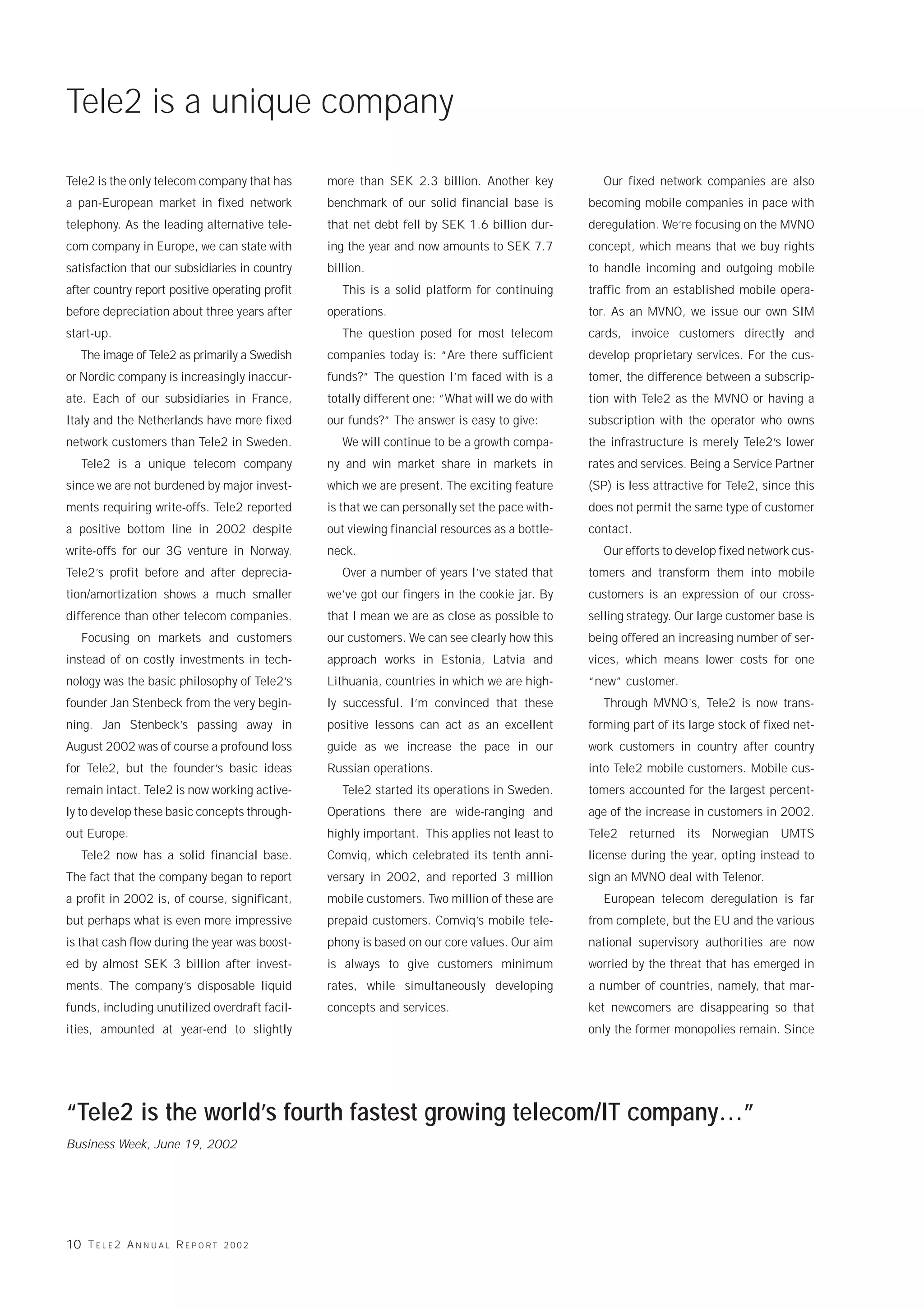 Tele2 is a unique company

Tele2 is the only telecom company that has       more than SEK 2.3 billion. Another key            Our fixed network companies are also
a pan-European market in fixed network           benchmark of our solid financial base is       becoming mobile companies in pace with
telephony. As the leading alternative tele-      that net debt fell by SEK 1.6 billion dur-     deregulation. We’re focusing on the MVNO
com company in Europe, we can state with         ing the year and now amounts to SEK 7.7        concept, which means that we buy rights
satisfaction that our subsidiaries in country    billion.                                       to handle incoming and outgoing mobile
after country report positive operating profit      This is a solid platform for continuing     traffic from an established mobile opera-
before depreciation about three years after      operations.                                    tor. As an MVNO, we issue our own SIM
start-up.                                           The question posed for most telecom         cards, invoice customers directly and
   The image of Tele2 as primarily a Swedish     companies today is: “Are there sufficient      develop proprietary services. For the cus-
or Nordic company is increasingly inaccur-       funds?” The question I’m faced with is a       tomer, the difference between a subscrip-
ate. Each of our subsidiaries in France,         totally different one: “What will we do with   tion with Tele2 as the MVNO or having a
Italy and the Netherlands have more fixed        our funds?” The answer is easy to give:        subscription with the operator who owns
network customers than Tele2 in Sweden.             We will continue to be a growth compa-      the infrastructure is merely Tele2’s lower
   Tele2 is a unique telecom company             ny and win market share in markets in          rates and services. Being a Service Partner
since we are not burdened by major invest-       which we are present. The exciting feature     (SP) is less attractive for Tele2, since this
ments requiring write-offs. Tele2 reported       is that we can personally set the pace with-   does not permit the same type of customer
a positive bottom line in 2002 despite           out viewing financial resources as a bottle-   contact.
write-offs for our 3G venture in Norway.         neck.                                             Our efforts to develop fixed network cus-
Tele2’s profit before and after deprecia-           Over a number of years I’ve stated that     tomers and transform them into mobile
tion/amortization shows a much smaller           we’ve got our fingers in the cookie jar. By    customers is an expression of our cross-
difference than other telecom companies.         that I mean we are as close as possible to     selling strategy. Our large customer base is
   Focusing on markets and customers             our customers. We can see clearly how this     being offered an increasing number of ser-
instead of on costly investments in tech-        approach works in Estonia, Latvia and          vices, which means lower costs for one
nology was the basic philosophy of Tele2’s       Lithuania, countries in which we are high-     “new” customer.
founder Jan Stenbeck from the very begin-        ly successful. I’m convinced that these           Through MVNO´s, Tele2 is now trans-
ning. Jan Stenbeck’s passing away in             positive lessons can act as an excellent       forming part of its large stock of fixed net-
August 2002 was of course a profound loss        guide as we increase the pace in our           work customers in country after country
for Tele2, but the founder’s basic ideas         Russian operations.                            into Tele2 mobile customers. Mobile cus-
remain intact. Tele2 is now working active-         Tele2 started its operations in Sweden.     tomers accounted for the largest percent-
ly to develop these basic concepts through-      Operations there are wide-ranging and          age of the increase in customers in 2002.
out Europe.                                      highly important. This applies not least to    Tele2 returned its Norwegian UMTS
   Tele2 now has a solid financial base.         Comviq, which celebrated its tenth anni-       license during the year, opting instead to
The fact that the company began to report        versary in 2002, and reported 3 million        sign an MVNO deal with Telenor.
a profit in 2002 is, of course, significant,     mobile customers. Two million of these are        European telecom deregulation is far
but perhaps what is even more impressive         prepaid customers. Comviq’s mobile tele-       from complete, but the EU and the various
is that cash flow during the year was boost-     phony is based on our core values. Our aim     national supervisory authorities are now
ed by almost SEK 3 billion after invest-         is always to give customers minimum            worried by the threat that has emerged in
ments. The company’s disposable liquid           rates, while simultaneously developing         a number of countries, namely, that mar-
funds, including unutilized overdraft facil-     concepts and services.                         ket newcomers are disappearing so that
ities, amounted at year-end to slightly                                                         only the former monopolies remain. Since




“Tele2 is the world’s fourth fastest growing telecom/IT company…”
Business Week, June 19, 2002




10 T E L E 2 A N N U A L R E P O R T   2002
 