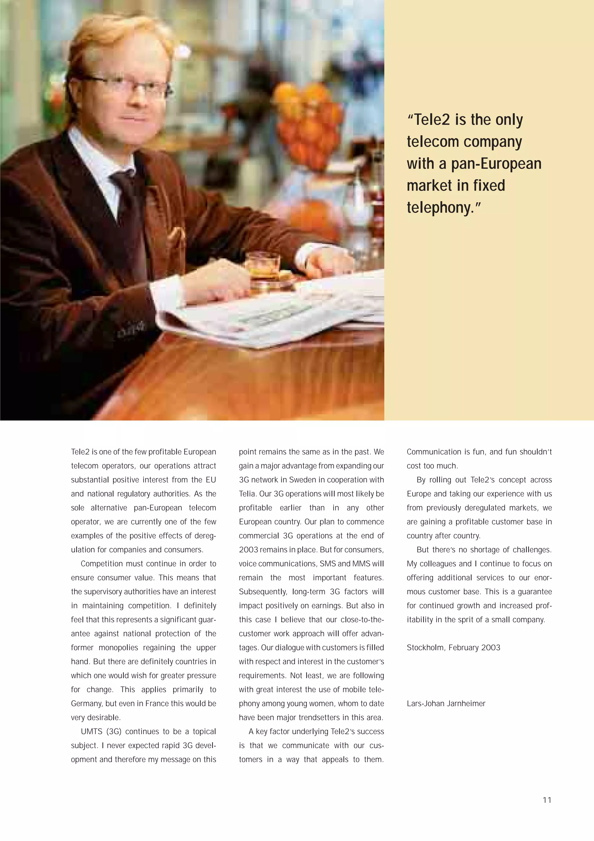 “Tele2 is the only
                                                                                               telecom company
                                                                                               with a pan-European
                                                                                               market in fixed
                                                                                               telephony.”




Tele2 is one of the few profitable European     point remains the same as in the past. We      Communication is fun, and fun shouldn’t
telecom operators, our operations attract       gain a major advantage from expanding our      cost too much.
substantial positive interest from the EU       3G network in Sweden in cooperation with         By rolling out Tele2’s concept across
and national regulatory authorities. As the     Telia. Our 3G operations will most likely be   Europe and taking our experience with us
sole alternative pan-European telecom           profitable earlier than in any other           from previously deregulated markets, we
operator, we are currently one of the few       European country. Our plan to commence         are gaining a profitable customer base in
examples of the positive effects of dereg-      commercial 3G operations at the end of         country after country.
ulation for companies and consumers.            2003 remains in place. But for consumers,        But there’s no shortage of challenges.
   Competition must continue in order to        voice communications, SMS and MMS will         My colleagues and I continue to focus on
ensure consumer value. This means that          remain the most important features.            offering additional services to our enor-
the supervisory authorities have an interest    Subsequently, long-term 3G factors will        mous customer base. This is a guarantee
in maintaining competition. I definitely        impact positively on earnings. But also in     for continued growth and increased prof-
feel that this represents a significant guar-   this case I believe that our close-to-the-     itability in the sprit of a small company.
antee against national protection of the        customer work approach will offer advan-
former monopolies regaining the upper           tages. Our dialogue with customers is filled   Stockholm, February 2003
hand. But there are definitely countries in     with respect and interest in the customer’s
which one would wish for greater pressure       requirements. Not least, we are following
for change. This applies primarily to           with great interest the use of mobile tele-
Germany, but even in France this would be       phony among young women, whom to date          Lars-Johan Jarnheimer
very desirable.                                 have been major trendsetters in this area.
   UMTS (3G) continues to be a topical            A key factor underlying Tele2’s success
subject. I never expected rapid 3G devel-       is that we communicate with our cus-
opment and therefore my message on this         tomers in a way that appeals to them.




                                                                                                                                        11
 