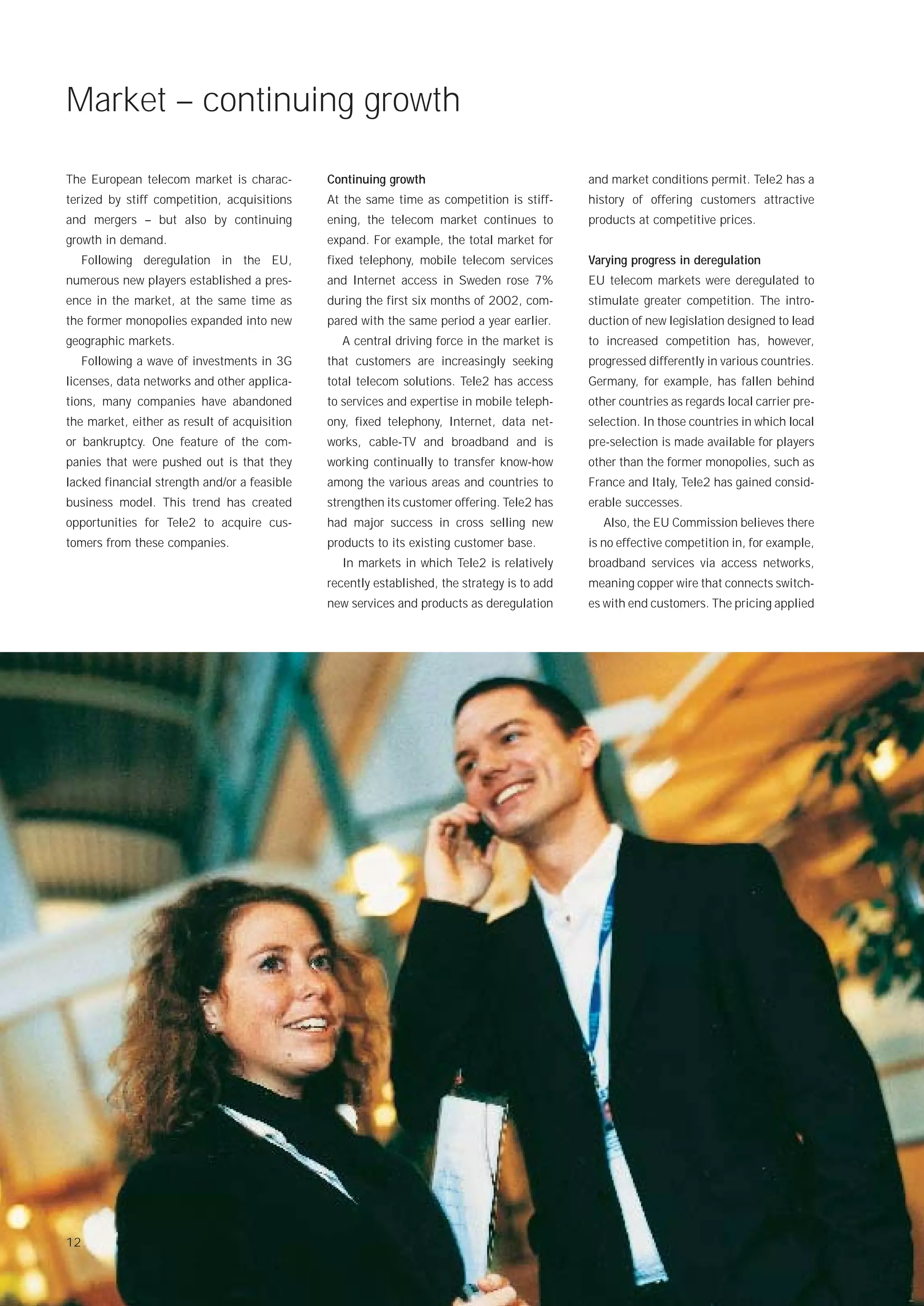 Market – continuing growth

The European telecom market is charac-        Continuing growth                              and market conditions permit. Tele2 has a
terized by stiff competition, acquisitions    At the same time as competition is stiff-      history of offering customers attractive
and mergers – but also by continuing          ening, the telecom market continues to         products at competitive prices.
growth in demand.                             expand. For example, the total market for
     Following deregulation in the EU,        fixed telephony, mobile telecom services       Varying progress in deregulation
numerous new players established a pres-      and Internet access in Sweden rose 7%          EU telecom markets were deregulated to
ence in the market, at the same time as       during the first six months of 2002, com-      stimulate greater competition. The intro-
the former monopolies expanded into new       pared with the same period a year earlier.     duction of new legislation designed to lead
geographic markets.                             A central driving force in the market is     to increased competition has, however,
     Following a wave of investments in 3G    that customers are increasingly seeking        progressed differently in various countries.
licenses, data networks and other applica-    total telecom solutions. Tele2 has access      Germany, for example, has fallen behind
tions, many companies have abandoned          to services and expertise in mobile teleph-    other countries as regards local carrier pre-
the market, either as result of acquisition   ony, fixed telephony, Internet, data net-      selection. In those countries in which local
or bankruptcy. One feature of the com-        works, cable-TV and broadband and is           pre-selection is made available for players
panies that were pushed out is that they      working continually to transfer know-how       other than the former monopolies, such as
lacked financial strength and/or a feasible   among the various areas and countries to       France and Italy, Tele2 has gained consid-
business model. This trend has created        strengthen its customer offering. Tele2 has    erable successes.
opportunities for Tele2 to acquire cus-       had major success in cross selling new            Also, the EU Commission believes there
tomers from these companies.                  products to its existing customer base.        is no effective competition in, for example,
                                                In markets in which Tele2 is relatively      broadband services via access networks,
                                              recently established, the strategy is to add   meaning copper wire that connects switch-
                                              new services and products as deregulation      es with end customers. The pricing applied




12
 