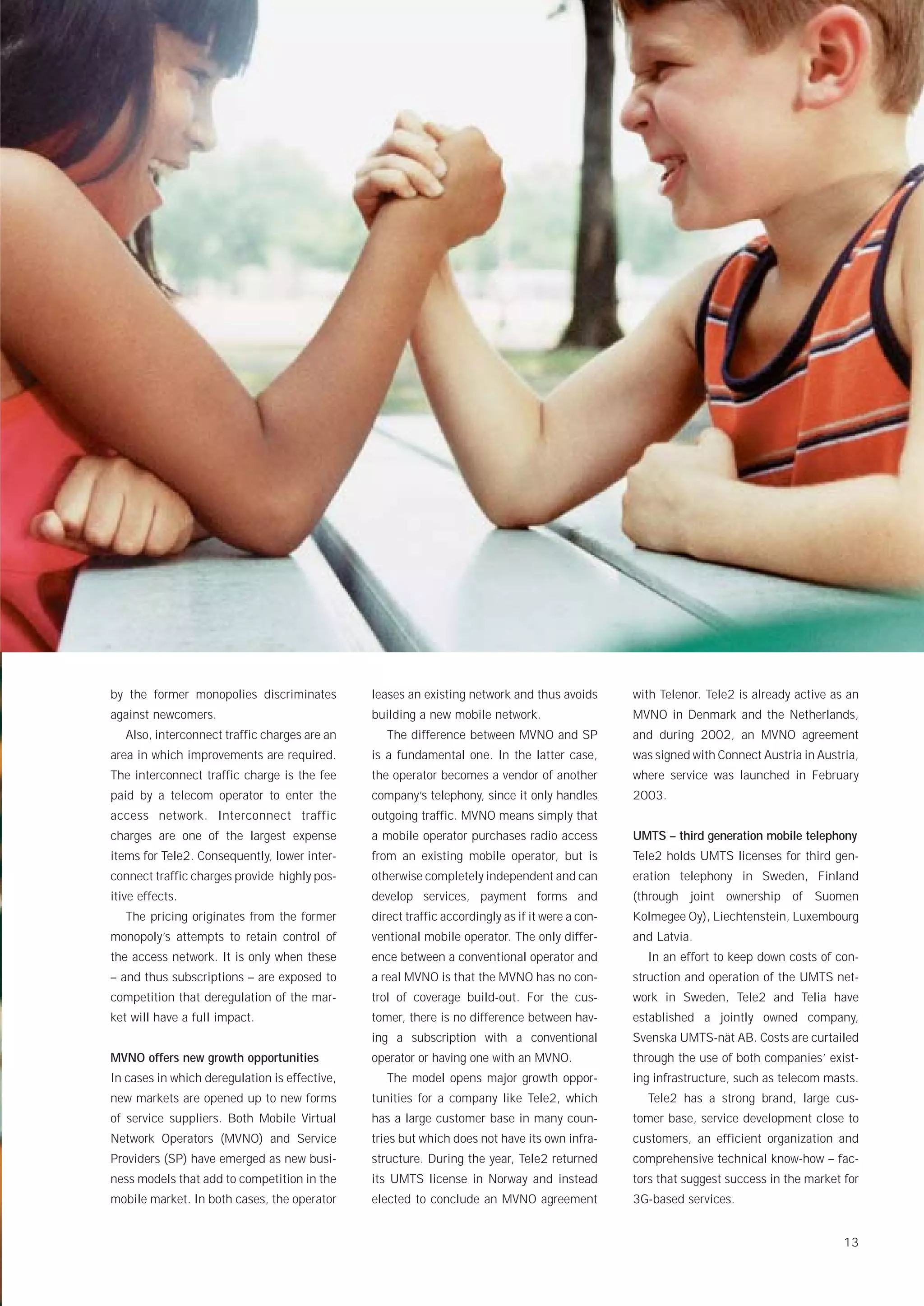 by the former monopolies discriminates         leases an existing network and thus avoids        with Telenor. Tele2 is already active as an
against newcomers.                             building a new mobile network.                    MVNO in Denmark and the Netherlands,
   Also, interconnect traffic charges are an      The difference between MVNO and SP             and during 2002, an MVNO agreement
area in which improvements are required.       is a fundamental one. In the latter case,         was signed with Connect Austria in Austria,
The interconnect traffic charge is the fee     the operator becomes a vendor of another          where service was launched in February
paid by a telecom operator to enter the        company’s telephony, since it only handles        2003.
access network. Interconnect traffic           outgoing traffic. MVNO means simply that
charges are one of the largest expense         a mobile operator purchases radio access          UMTS – third generation mobile telephony
items for Tele2. Consequently, lower inter-    from an existing mobile operator, but is          Tele2 holds UMTS licenses for third gen-
connect traffic charges provide highly pos-    otherwise completely independent and can          eration telephony in Sweden, Finland
itive effects.                                 develop services, payment forms and               (through joint ownership of Suomen
   The pricing originates from the former      direct traffic accordingly as if it were a con-   Kolmegee Oy), Liechtenstein, Luxembourg
monopoly’s attempts to retain control of       ventional mobile operator. The only differ-       and Latvia.
the access network. It is only when these      ence between a conventional operator and            In an effort to keep down costs of con-
– and thus subscriptions – are exposed to      a real MVNO is that the MVNO has no con-          struction and operation of the UMTS net-
competition that deregulation of the mar-      trol of coverage build-out. For the cus-          work in Sweden, Tele2 and Telia have
ket will have a full impact.                   tomer, there is no difference between hav-        established a jointly owned company,
                                               ing a subscription with a conventional            Svenska UMTS-nät AB. Costs are curtailed
MVNO offers new growth opportunities           operator or having one with an MVNO.              through the use of both companies’ exist-
In cases in which deregulation is effective,      The model opens major growth oppor-            ing infrastructure, such as telecom masts.
new markets are opened up to new forms         tunities for a company like Tele2, which            Tele2 has a strong brand, large cus-
of service suppliers. Both Mobile Virtual      has a large customer base in many coun-           tomer base, service development close to
Network Operators (MVNO) and Service           tries but which does not have its own infra-      customers, an efficient organization and
Providers (SP) have emerged as new busi-       structure. During the year, Tele2 returned        comprehensive technical know-how – fac-
ness models that add to competition in the     its UMTS license in Norway and instead            tors that suggest success in the market for
mobile market. In both cases, the operator     elected to conclude an MVNO agreement             3G-based services.


                                                                                                                                         13
 