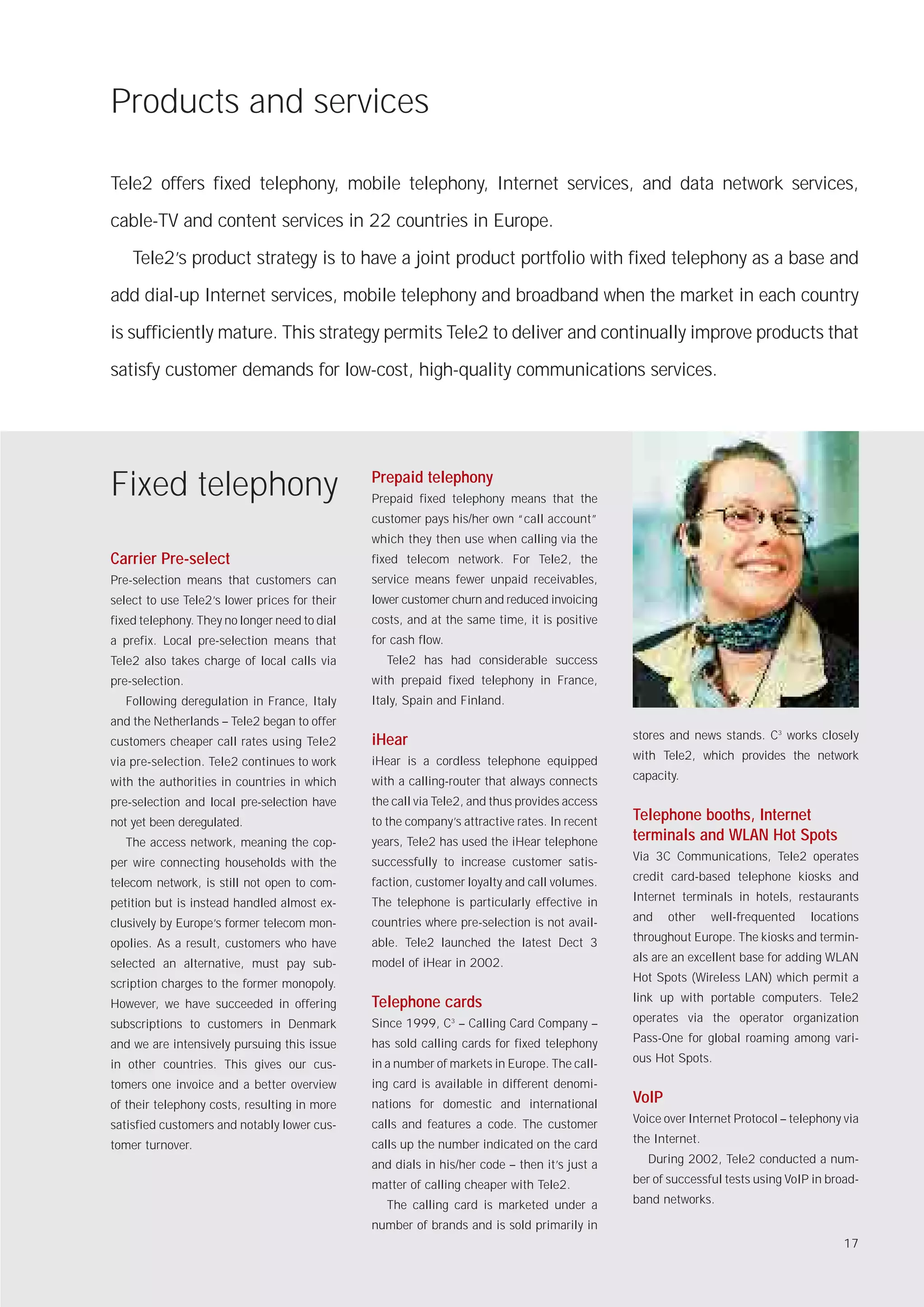 Products and services

Tele2 offers fixed telephony, mobile telephony, Internet services, and data network services,

cable-TV and content services in 22 countries in Europe.

    Tele2’s product strategy is to have a joint product portfolio with fixed telephony as a base and

add dial-up Internet services, mobile telephony and broadband when the market in each country

is sufficiently mature. This strategy permits Tele2 to deliver and continually improve products that

satisfy customer demands for low-cost, high-quality communications services.




Fixed telephony                                Prepaid telephony
                                               Prepaid fixed telephony means that the
                                               customer pays his/her own “call account”
                                               which they then use when calling via the
Carrier Pre-select                             fixed telecom network. For Tele2, the
Pre-selection means that customers can         service means fewer unpaid receivables,
select to use Tele2’s lower prices for their   lower customer churn and reduced invoicing
fixed telephony. They no longer need to dial   costs, and at the same time, it is positive
a prefix. Local pre-selection means that       for cash flow.
Tele2 also takes charge of local calls via       Tele2 has had considerable success
pre-selection.                                 with prepaid fixed telephony in France,
  Following deregulation in France, Italy      Italy, Spain and Finland.
and the Netherlands – Tele2 began to offer
                                               iHear                                          stores and news stands. C3 works closely
customers cheaper call rates using Tele2
                                               iHear is a cordless telephone equipped         with Tele2, which provides the network
via pre-selection. Tele2 continues to work
                                               with a calling-router that always connects     capacity.
with the authorities in countries in which
pre-selection and local pre-selection have     the call via Tele2, and thus provides access
not yet been deregulated.                      to the company’s attractive rates. In recent   Telephone booths, Internet
  The access network, meaning the cop-         years, Tele2 has used the iHear telephone      terminals and WLAN Hot Spots
                                               successfully to increase customer satis-       Via 3C Communications, Tele2 operates
per wire connecting households with the
                                               faction, customer loyalty and call volumes.    credit card-based telephone kiosks and
telecom network, is still not open to com-
                                               The telephone is particularly effective in     Internet terminals in hotels, restaurants
petition but is instead handled almost ex-
                                               countries where pre-selection is not avail-    and    other    well-frequented   locations
clusively by Europe’s former telecom mon-
                                               able. Tele2 launched the latest Dect 3         throughout Europe. The kiosks and termin-
opolies. As a result, customers who have
                                               model of iHear in 2002.                        als are an excellent base for adding WLAN
selected an alternative, must pay sub-
                                                                                              Hot Spots (Wireless LAN) which permit a
scription charges to the former monopoly.
                                               Telephone cards                                link up with portable computers. Tele2
However, we have succeeded in offering
                                               Since 1999, C – Calling Card Company –
                                                                3                             operates via the operator organization
subscriptions to customers in Denmark
                                               has sold calling cards for fixed telephony     Pass-One for global roaming among vari-
and we are intensively pursuing this issue
                                               in a number of markets in Europe. The call-    ous Hot Spots.
in other countries. This gives our cus-
tomers one invoice and a better overview       ing card is available in different denomi-
of their telephony costs, resulting in more    nations for domestic and international         VoIP
                                               calls and features a code. The customer        Voice over Internet Protocol – telephony via
satisfied customers and notably lower cus-
                                               calls up the number indicated on the card      the Internet.
tomer turnover.
                                               and dials in his/her code – then it’s just a     During 2002, Tele2 conducted a num-

                                               matter of calling cheaper with Tele2.          ber of successful tests using VoIP in broad-

                                                 The calling card is marketed under a         band networks.

                                               number of brands and is sold primarily in
                                                                                                                                       17
 