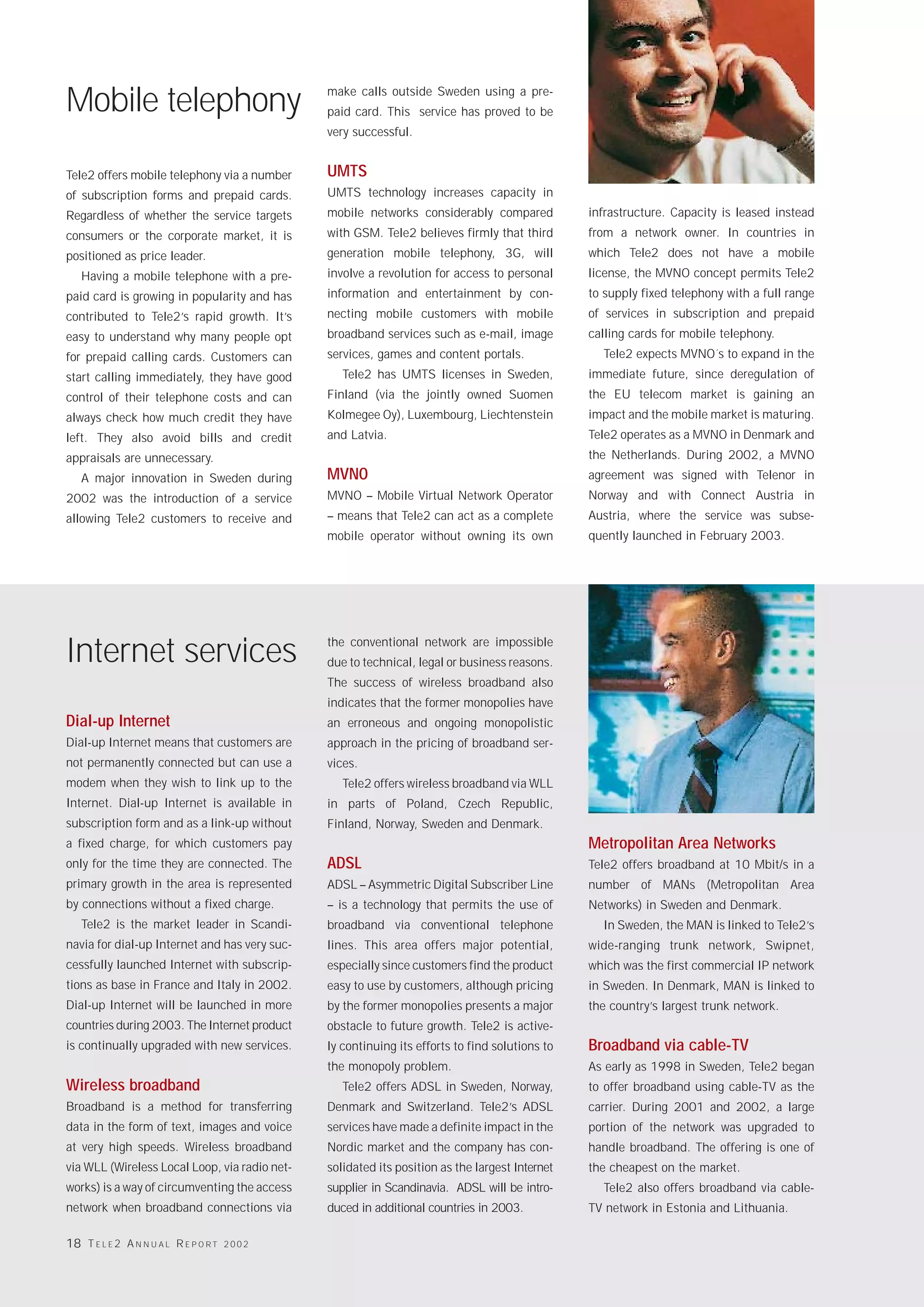 Mobile telephony                               make calls outside Sweden using a pre-
                                               paid card. This service has proved to be
                                               very successful.


Tele2 offers mobile telephony via a number     UMTS
of subscription forms and prepaid cards.       UMTS technology increases capacity in
Regardless of whether the service targets      mobile networks considerably compared            infrastructure. Capacity is leased instead
consumers or the corporate market, it is       with GSM. Tele2 believes firmly that third       from a network owner. In countries in
positioned as price leader.                    generation mobile telephony, 3G, will            which Tele2 does not have a mobile
   Having a mobile telephone with a pre-       involve a revolution for access to personal      license, the MVNO concept permits Tele2
paid card is growing in popularity and has     information and entertainment by con-            to supply fixed telephony with a full range
contributed to Tele2’s rapid growth. It’s      necting mobile customers with mobile             of services in subscription and prepaid
easy to understand why many people opt         broadband services such as e-mail, image         calling cards for mobile telephony.
for prepaid calling cards. Customers can       services, games and content portals.               Tele2 expects MVNO´s to expand in the
start calling immediately, they have good         Tele2 has UMTS licenses in Sweden,            immediate future, since deregulation of
control of their telephone costs and can       Finland (via the jointly owned Suomen            the EU telecom market is gaining an
always check how much credit they have         Kolmegee Oy), Luxembourg, Liechtenstein          impact and the mobile market is maturing.
left. They also avoid bills and credit         and Latvia.                                      Tele2 operates as a MVNO in Denmark and
appraisals are unnecessary.                                                                     the Netherlands. During 2002, a MVNO
   A major innovation in Sweden during         MVNO                                             agreement was signed with Telenor in
2002 was the introduction of a service         MVNO – Mobile Virtual Network Operator           Norway and with Connect Austria in
allowing Tele2 customers to receive and        – means that Tele2 can act as a complete         Austria, where the service was subse-
                                               mobile operator without owning its own           quently launched in February 2003.




Internet services                              the conventional network are impossible
                                               due to technical, legal or business reasons.
                                               The success of wireless broadband also
                                               indicates that the former monopolies have
Dial-up Internet                               an erroneous and ongoing monopolistic
Dial-up Internet means that customers are      approach in the pricing of broadband ser-
not permanently connected but can use a        vices.
modem when they wish to link up to the            Tele2 offers wireless broadband via WLL
Internet. Dial-up Internet is available in     in parts of Poland, Czech Republic,
subscription form and as a link-up without     Finland, Norway, Sweden and Denmark.
a fixed charge, for which customers pay                                                         Metropolitan Area Networks
only for the time they are connected. The      ADSL                                             Tele2 offers broadband at 10 Mbit/s in a
primary growth in the area is represented      ADSL – Asymmetric Digital Subscriber Line        number of MANs (Metropolitan Area
by connections without a fixed charge.         – is a technology that permits the use of        Networks) in Sweden and Denmark.
   Tele2 is the market leader in Scandi-       broadband via conventional telephone               In Sweden, the MAN is linked to Tele2’s
navia for dial-up Internet and has very suc-   lines. This area offers major potential,         wide-ranging trunk network, Swipnet,
cessfully launched Internet with subscrip-     especially since customers find the product      which was the first commercial IP network
tions as base in France and Italy in 2002.     easy to use by customers, although pricing       in Sweden. In Denmark, MAN is linked to
Dial-up Internet will be launched in more      by the former monopolies presents a major        the country’s largest trunk network.
countries during 2003. The Internet product    obstacle to future growth. Tele2 is active-
is continually upgraded with new services.     ly continuing its efforts to find solutions to   Broadband via cable-TV
                                               the monopoly problem.                            As early as 1998 in Sweden, Tele2 began
Wireless broadband                                Tele2 offers ADSL in Sweden, Norway,          to offer broadband using cable-TV as the
Broadband is a method for transferring         Denmark and Switzerland. Tele2’s ADSL            carrier. During 2001 and 2002, a large
data in the form of text, images and voice     services have made a definite impact in the      portion of the network was upgraded to
at very high speeds. Wireless broadband        Nordic market and the company has con-           handle broadband. The offering is one of
via WLL (Wireless Local Loop, via radio net-   solidated its position as the largest Internet   the cheapest on the market.
works) is a way of circumventing the access    supplier in Scandinavia. ADSL will be intro-       Tele2 also offers broadband via cable-
network when broadband connections via         duced in additional countries in 2003.           TV network in Estonia and Lithuania.

18 T E L E 2 A N N U A L R E P O R T   2002
 