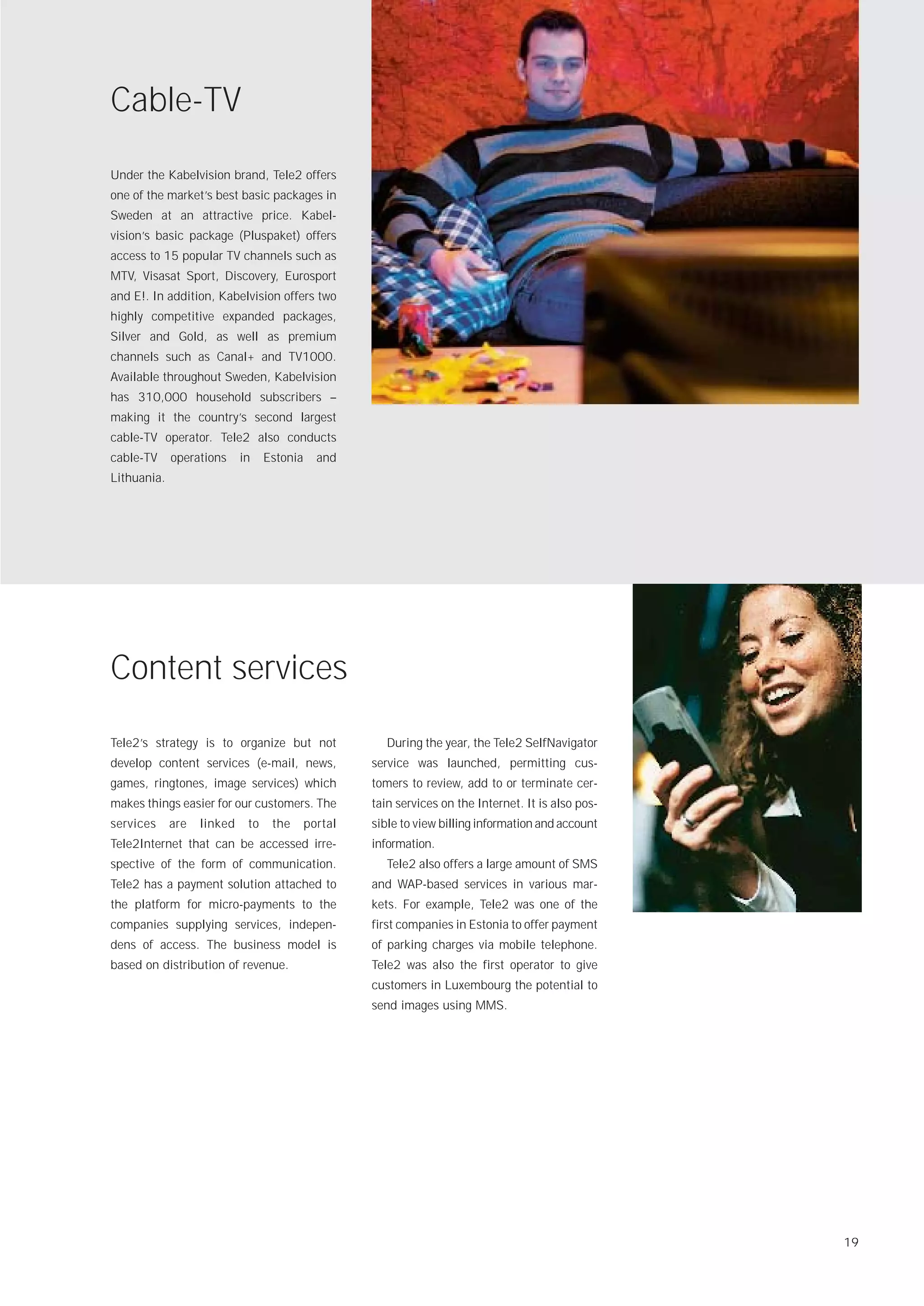 Cable-TV
Under the Kabelvision brand, Tele2 offers
one of the market’s best basic packages in
Sweden at an attractive price. Kabel-
vision’s basic package (Pluspaket) offers
access to 15 popular TV channels such as
MTV, Visasat Sport, Discovery, Eurosport
and E!. In addition, Kabelvision offers two
highly competitive expanded packages,
Silver and Gold, as well as premium
channels such as Canal+ and TV1000.
Available throughout Sweden, Kabelvision
has 310,000 household subscribers –
making it the country’s second largest
cable-TV operator. Tele2 also conducts
cable-TV     operations     in    Estonia     and
Lithuania.




Content services
Tele2’s strategy is to organize but not                 During the year, the Tele2 SelfNavigator
develop content services (e-mail, news,              service was launched, permitting cus-
games, ringtones, image services) which              tomers to review, add to or terminate cer-
makes things easier for our customers. The           tain services on the Internet. It is also pos-
services     are   linked    to    the      portal   sible to view billing information and account
Tele2Internet that can be accessed irre-             information.
spective of the form of communication.                  Tele2 also offers a large amount of SMS
Tele2 has a payment solution attached to             and WAP-based services in various mar-
the platform for micro-payments to the               kets. For example, Tele2 was one of the
companies supplying services, indepen-               first companies in Estonia to offer payment
dens of access. The business model is                of parking charges via mobile telephone.
based on distribution of revenue.                    Tele2 was also the first operator to give
                                                     customers in Luxembourg the potential to
                                                     send images using MMS.




                                                                                                      19
 