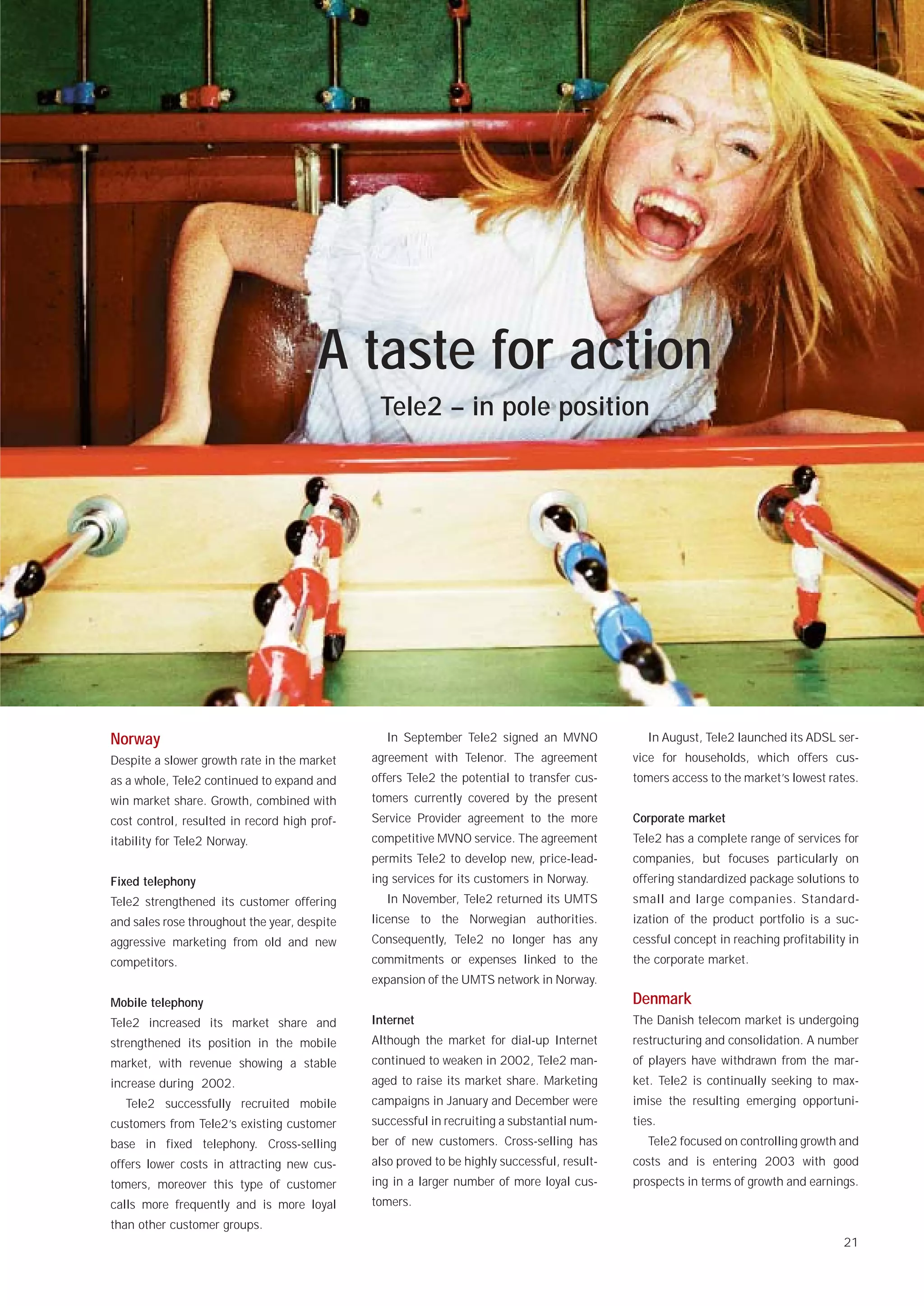 A taste for action
                                               Tele2 – in pole position




Norway                                          In September Tele2 signed an MVNO               In August, Tele2 launched its ADSL ser-
Despite a slower growth rate in the market    agreement with Telenor. The agreement          vice for households, which offers cus-
as a whole, Tele2 continued to expand and     offers Tele2 the potential to transfer cus-    tomers access to the market’s lowest rates.
win market share. Growth, combined with       tomers currently covered by the present
cost control, resulted in record high prof-   Service Provider agreement to the more         Corporate market
itability for Tele2 Norway.                   competitive MVNO service. The agreement        Tele2 has a complete range of services for
                                              permits Tele2 to develop new, price-lead-      companies, but focuses particularly on
Fixed telephony                               ing services for its customers in Norway.      offering standardized package solutions to
Tele2 strengthened its customer offering        In November, Tele2 returned its UMTS         small and large companies. Standard-
and sales rose throughout the year, despite   license to the Norwegian authorities.          ization of the product portfolio is a suc-
aggressive marketing from old and new         Consequently, Tele2 no longer has any          cessful concept in reaching profitability in
competitors.                                  commitments or expenses linked to the          the corporate market.
                                              expansion of the UMTS network in Norway.
Mobile telephony                                                                             Denmark
Tele2 increased its market share and          Internet                                       The Danish telecom market is undergoing
strengthened its position in the mobile       Although the market for dial-up Internet       restructuring and consolidation. A number
market, with revenue showing a stable         continued to weaken in 2002, Tele2 man-        of players have withdrawn from the mar-
increase during 2002.                         aged to raise its market share. Marketing      ket. Tele2 is continually seeking to max-
  Tele2 successfully recruited mobile         campaigns in January and December were         imise the resulting emerging opportuni-
customers from Tele2’s existing customer      successful in recruiting a substantial num-    ties.
base in fixed telephony. Cross-selling        ber of new customers. Cross-selling has           Tele2 focused on controlling growth and
offers lower costs in attracting new cus-     also proved to be highly successful, result-   costs and is entering 2003 with good
tomers, moreover this type of customer        ing in a larger number of more loyal cus-      prospects in terms of growth and earnings.
calls more frequently and is more loyal       tomers.
than other customer groups.
                                                                                                                                      21
 