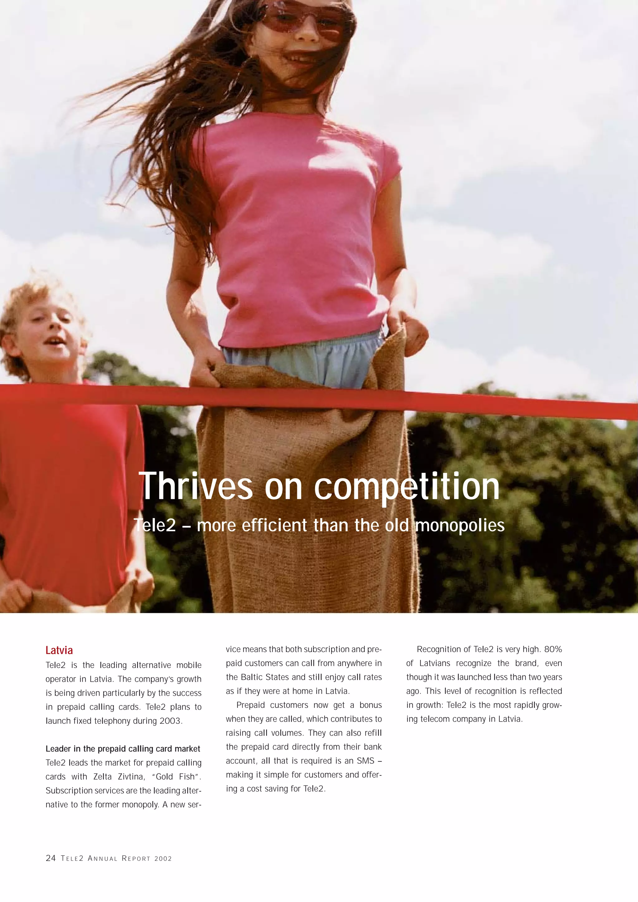 Tele2 fångar de stora fiskarna
                               Thrives on competition
                              Tele2 – more efficient than the old monopolies




Latvia                                          vice means that both subscription and pre-       Recognition of Tele2 is very high. 80%
Tele2 is the leading alternative mobile         paid customers can call from anywhere in       of Latvians recognize the brand, even
operator in Latvia. The company’s growth        the Baltic States and still enjoy call rates   though it was launched less than two years
is being driven particularly by the success     as if they were at home in Latvia.             ago. This level of recognition is reflected
in prepaid calling cards. Tele2 plans to          Prepaid customers now get a bonus            in growth: Tele2 is the most rapidly grow-
launch fixed telephony during 2003.             when they are called, which contributes to     ing telecom company in Latvia.
                                                raising call volumes. They can also refill
Leader in the prepaid calling card market       the prepaid card directly from their bank
Tele2 leads the market for prepaid calling      account, all that is required is an SMS –
cards with Zelta Zivtina, “Gold Fish”.          making it simple for customers and offer-
Subscription services are the leading alter-    ing a cost saving for Tele2.
native to the former monopoly. A new ser-




24 T E L E 2 A N N U A L R E P O R T   2002
 