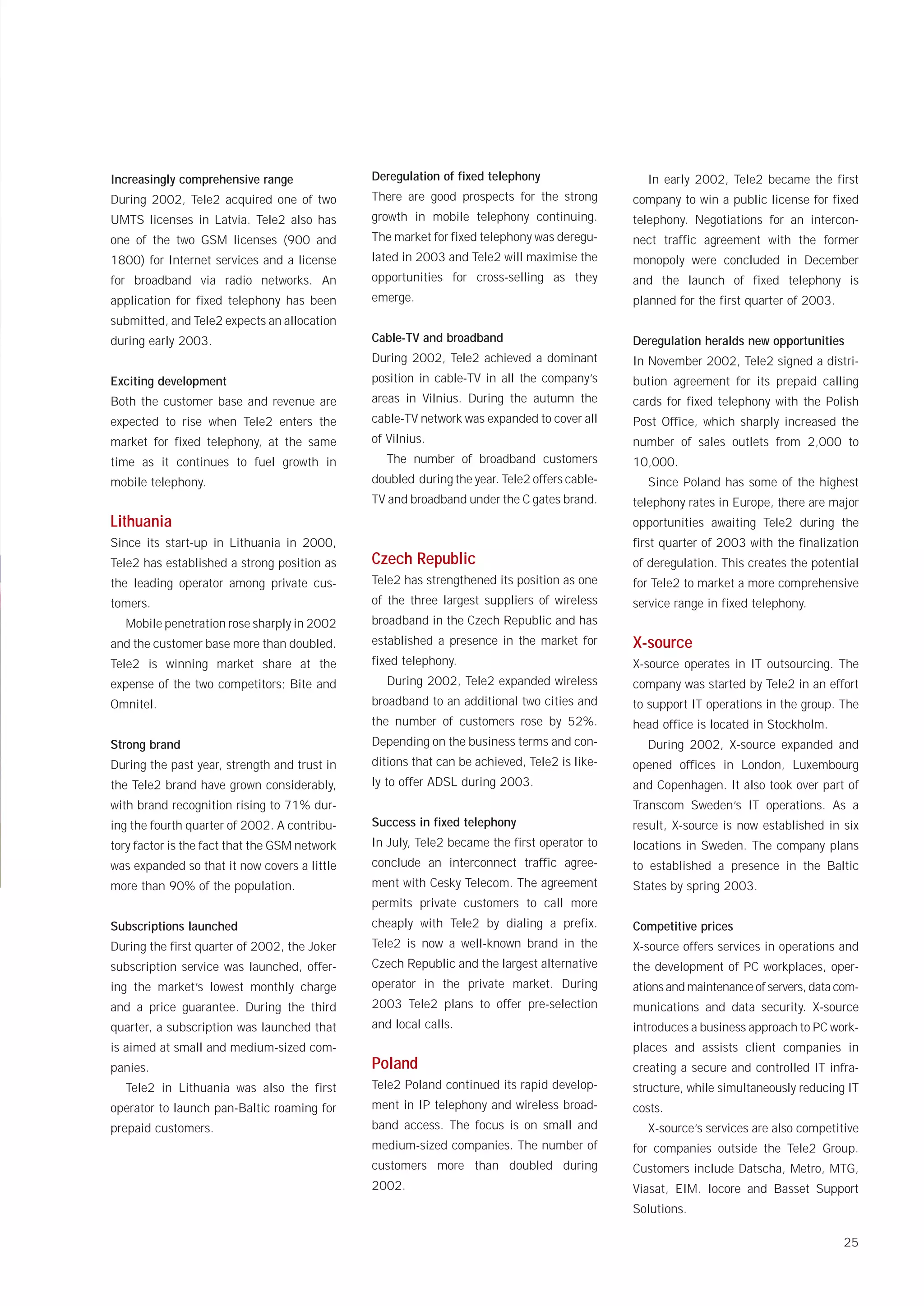Increasingly comprehensive range               Deregulation of fixed telephony                  In early 2002, Tele2 became the first
During 2002, Tele2 acquired one of two         There are good prospects for the strong        company to win a public license for fixed
UMTS licenses in Latvia. Tele2 also has        growth in mobile telephony continuing.         telephony. Negotiations for an intercon-
one of the two GSM licenses (900 and           The market for fixed telephony was deregu-     nect traffic agreement with the former
1800) for Internet services and a license      lated in 2003 and Tele2 will maximise the      monopoly were concluded in December
for broadband via radio networks. An           opportunities for cross-selling as they        and the launch of fixed telephony is
application for fixed telephony has been       emerge.                                        planned for the first quarter of 2003.
submitted, and Tele2 expects an allocation
during early 2003.                             Cable-TV and broadband                         Deregulation heralds new opportunities
                                               During 2002, Tele2 achieved a dominant         In November 2002, Tele2 signed a distri-
Exciting development                           position in cable-TV in all the company’s      bution agreement for its prepaid calling
Both the customer base and revenue are         areas in Vilnius. During the autumn the        cards for fixed telephony with the Polish
expected to rise when Tele2 enters the         cable-TV network was expanded to cover all     Post Office, which sharply increased the
market for fixed telephony, at the same        of Vilnius.                                    number of sales outlets from 2,000 to
time as it continues to fuel growth in            The number of broadband customers           10,000.
mobile telephony.                              doubled during the year. Tele2 offers cable-     Since Poland has some of the highest
                                               TV and broadband under the C gates brand.      telephony rates in Europe, there are major
Lithuania                                                                                     opportunities awaiting Tele2 during the
Since its start-up in Lithuania in 2000,                                                      first quarter of 2003 with the finalization
Tele2 has established a strong position as     Czech Republic                                 of deregulation. This creates the potential
the leading operator among private cus-        Tele2 has strengthened its position as one     for Tele2 to market a more comprehensive
tomers.                                        of the three largest suppliers of wireless     service range in fixed telephony.
  Mobile penetration rose sharply in 2002      broadband in the Czech Republic and has
and the customer base more than doubled.       established a presence in the market for       X-source
Tele2 is winning market share at the           fixed telephony.                               X-source operates in IT outsourcing. The
expense of the two competitors; Bite and          During 2002, Tele2 expanded wireless        company was started by Tele2 in an effort
Omnitel.                                       broadband to an additional two cities and      to support IT operations in the group. The
                                               the number of customers rose by 52%.           head office is located in Stockholm.
Strong brand                                   Depending on the business terms and con-         During 2002, X-source expanded and
During the past year, strength and trust in    ditions that can be achieved, Tele2 is like-   opened offices in London, Luxembourg
the Tele2 brand have grown considerably,       ly to offer ADSL during 2003.                  and Copenhagen. It also took over part of
with brand recognition rising to 71% dur-                                                     Transcom Sweden’s IT operations. As a
ing the fourth quarter of 2002. A contribu-    Success in fixed telephony                     result, X-source is now established in six
tory factor is the fact that the GSM network   In July, Tele2 became the first operator to    locations in Sweden. The company plans
was expanded so that it now covers a little    conclude an interconnect traffic agree-        to established a presence in the Baltic
more than 90% of the population.               ment with Cesky Telecom. The agreement         States by spring 2003.
                                               permits private customers to call more
Subscriptions launched                         cheaply with Tele2 by dialing a prefix.        Competitive prices
During the first quarter of 2002, the Joker    Tele2 is now a well-known brand in the         X-source offers services in operations and
subscription service was launched, offer-      Czech Republic and the largest alternative     the development of PC workplaces, oper-
ing the market’s lowest monthly charge         operator in the private market. During         ations and maintenance of servers, data com-
and a price guarantee. During the third        2003 Tele2 plans to offer pre-selection        munications and data security. X-source
quarter, a subscription was launched that      and local calls.                               introduces a business approach to PC work-
is aimed at small and medium-sized com-                                                       places and assists client companies in
panies.                                        Poland                                         creating a secure and controlled IT infra-
  Tele2 in Lithuania was also the first        Tele2 Poland continued its rapid develop-      structure, while simultaneously reducing IT
operator to launch pan-Baltic roaming for      ment in IP telephony and wireless broad-       costs.
prepaid customers.                             band access. The focus is on small and           X-source’s services are also competitive
                                               medium-sized companies. The number of          for companies outside the Tele2 Group.
                                               customers more than doubled during             Customers include Datscha, Metro, MTG,
                                               2002.                                          Viasat, EIM. Iocore and Basset Support
                                                                                              Solutions.

                                                                                                                                       25
 