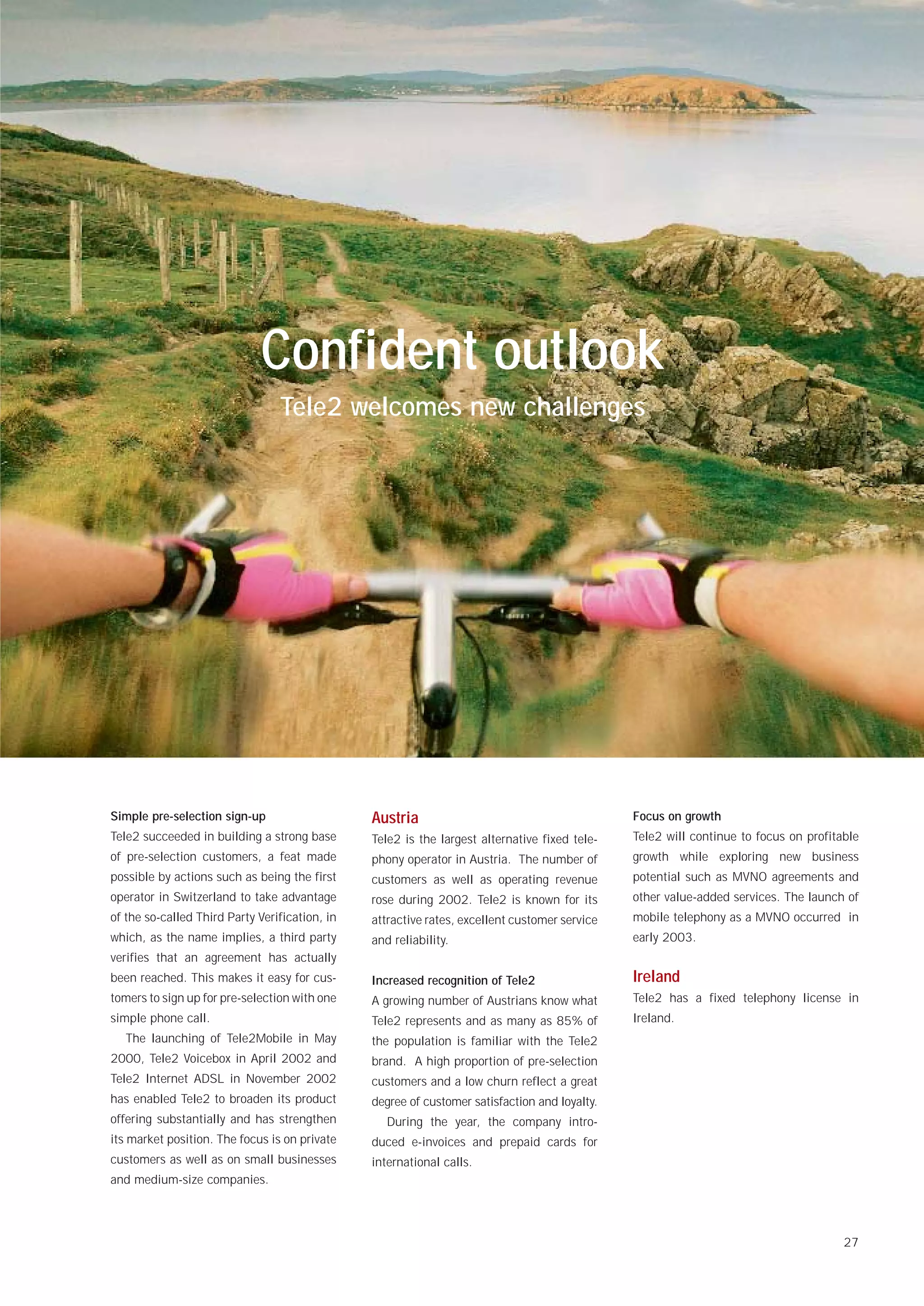 Confident outlook
                                 Tele2 welcomes new challenges




Simple pre-selection sign-up                    Austria                                        Focus on growth
Tele2 succeeded in building a strong base       Tele2 is the largest alternative fixed tele-   Tele2 will continue to focus on profitable
of pre-selection customers, a feat made         phony operator in Austria. The number of       growth while exploring new business
possible by actions such as being the first     customers as well as operating revenue         potential such as MVNO agreements and
operator in Switzerland to take advantage       rose during 2002. Tele2 is known for its       other value-added services. The launch of
of the so-called Third Party Verification, in   attractive rates, excellent customer service   mobile telephony as a MVNO occurred in
which, as the name implies, a third party       and reliability.                               early 2003.
verifies that an agreement has actually
been reached. This makes it easy for cus-       Increased recognition of Tele2                 Ireland
tomers to sign up for pre-selection with one    A growing number of Austrians know what        Tele2 has a fixed telephony license in
simple phone call.                              Tele2 represents and as many as 85% of         Ireland.
   The launching of Tele2Mobile in May          the population is familiar with the Tele2
2000, Tele2 Voicebox in April 2002 and          brand. A high proportion of pre-selection
Tele2 Internet ADSL in November 2002            customers and a low churn reflect a great
has enabled Tele2 to broaden its product        degree of customer satisfaction and loyalty.
offering substantially and has strengthen          During the year, the company intro-
its market position. The focus is on private    duced e-invoices and prepaid cards for
customers as well as on small businesses        international calls.
and medium-size companies.




                                                                                                                                      27
 