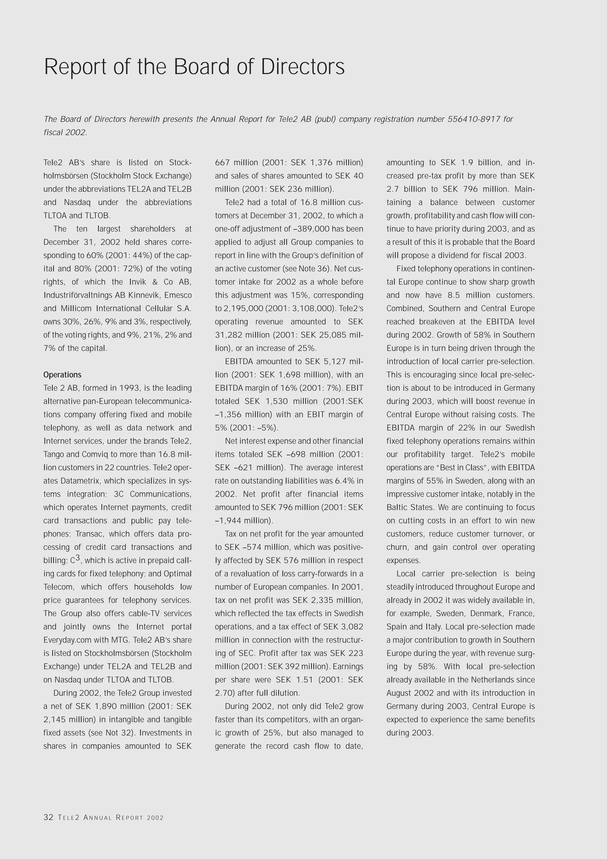 Report of the Board of Directors

The Board of Directors herewith presents the Annual Report for Tele2 AB (publ) company registration number 556410-8917 for
fiscal 2002.


Tele2 AB’s share is listed on Stock-               667 million (2001: SEK 1,376 million)           amounting to SEK 1.9 billion, and in-
holmsbörsen (Stockholm Stock Exchange)             and sales of shares amounted to SEK 40          creased pre-tax profit by more than SEK
under the abbreviations TEL2A and TEL2B            million (2001: SEK 236 million).                2.7 billion to SEK 796 million. Main-
and Nasdaq under the abbreviations                    Tele2 had a total of 16.8 million cus-       taining a balance between customer
TLTOA and TLTOB.                                   tomers at December 31, 2002, to which a         growth, profitability and cash flow will con-
   The     ten     largest     shareholders   at   one-off adjustment of –389,000 has been         tinue to have priority during 2003, and as
December 31, 2002 held shares corre-               applied to adjust all Group companies to        a result of this it is probable that the Board
sponding to 60% (2001: 44%) of the cap-            report in line with the Group’s definition of   will propose a dividend for fiscal 2003.
ital and 80% (2001: 72%) of the voting             an active customer (see Note 36). Net cus-         Fixed telephony operations in continen-
rights, of which the Invik & Co AB,                tomer intake for 2002 as a whole before         tal Europe continue to show sharp growth
Industriförvaltnings AB Kinnevik, Emesco           this adjustment was 15%, corresponding          and now have 8.5 million customers.
and Millicom International Cellular S.A.           to 2,195,000 (2001: 3,108,000). Tele2’s         Combined, Southern and Central Europe
owns 30%, 26%, 9% and 3%, respectively,            operating revenue amounted to SEK               reached breakeven at the EBITDA level
of the voting rights, and 9%, 21%, 2% and          31,282 million (2001: SEK 25,085 mil-           during 2002. Growth of 58% in Southern
7% of the capital.                                 lion), or an increase of 25%.                   Europe is in turn being driven through the
                                                      EBITDA amounted to SEK 5,127 mil-            introduction of local carrier pre-selection.
Operations                                         lion (2001: SEK 1,698 million), with an         This is encouraging since local pre-selec-
Tele 2 AB, formed in 1993, is the leading          EBITDA margin of 16% (2001: 7%). EBIT           tion is about to be introduced in Germany
alternative pan-European telecommunica-            totaled SEK 1,530 million (2001:SEK             during 2003, which will boost revenue in
tions company offering fixed and mobile            –1,356 million) with an EBIT margin of          Central Europe without raising costs. The
telephony, as well as data network and             5% (2001: –5%).                                 EBITDA margin of 22% in our Swedish
Internet services, under the brands Tele2,            Net interest expense and other financial     fixed telephony operations remains within
Tango and Comviq to more than 16.8 mil-            items totaled SEK –698 million (2001:           our profitability target. Tele2’s mobile
lion customers in 22 countries. Tele2 oper-        SEK –621 million). The average interest         operations are “Best in Class”, with EBITDA
ates Datametrix, which specializes in sys-         rate on outstanding liabilities was 6.4% in     margins of 55% in Sweden, along with an
tems integration; 3C Communications,               2002. Net profit after financial items          impressive customer intake, notably in the
which operates Internet payments, credit           amounted to SEK 796 million (2001: SEK          Baltic States. We are continuing to focus
card transactions and public pay tele-             –1,944 million).                                on cutting costs in an effort to win new
phones; Transac, which offers data pro-               Tax on net profit for the year amounted      customers, reduce customer turnover, or
cessing of credit card transactions and            to SEK –574 million, which was positive-        churn, and gain control over operating
billing; C3, which is active in prepaid call-      ly affected by SEK 576 million in respect       expenses.
ing cards for fixed telephony; and Optimal         of a revaluation of loss carry-forwards in a       Local carrier pre-selection is being
Telecom, which offers households low               number of European companies. In 2001,          steadily introduced throughout Europe and
price guarantees for telephony services.           tax on net profit was SEK 2,335 million,        already in 2002 it was widely available in,
The Group also offers cable-TV services            which reflected the tax effects in Swedish      for example, Sweden, Denmark, France,
and jointly owns the Internet portal               operations, and a tax effect of SEK 3,082       Spain and Italy. Local pre-selection made
Everyday.com with MTG. Tele2 AB’s share            million in connection with the restructur-      a major contribution to growth in Southern
is listed on Stockholmsbörsen (Stockholm           ing of SEC. Profit after tax was SEK 223        Europe during the year, with revenue surg-
Exchange) under TEL2A and TEL2B and                million (2001: SEK 392 million). Earnings       ing by 58%. With local pre-selection
on Nasdaq under TLTOA and TLTOB.                   per share were SEK 1.51 (2001: SEK              already available in the Netherlands since
   During 2002, the Tele2 Group invested           2.70) after full dilution.                      August 2002 and with its introduction in
a net of SEK 1,890 million (2001: SEK                 During 2002, not only did Tele2 grow         Germany during 2003, Central Europe is
2,145 million) in intangible and tangible          faster than its competitors, with an organ-     expected to experience the same benefits
fixed assets (see Not 32). Investments in          ic growth of 25%, but also managed to           during 2003.
shares in companies amounted to SEK                generate the record cash flow to date,




32 T E L E 2 A N N U A L R E P O R T   2002
 