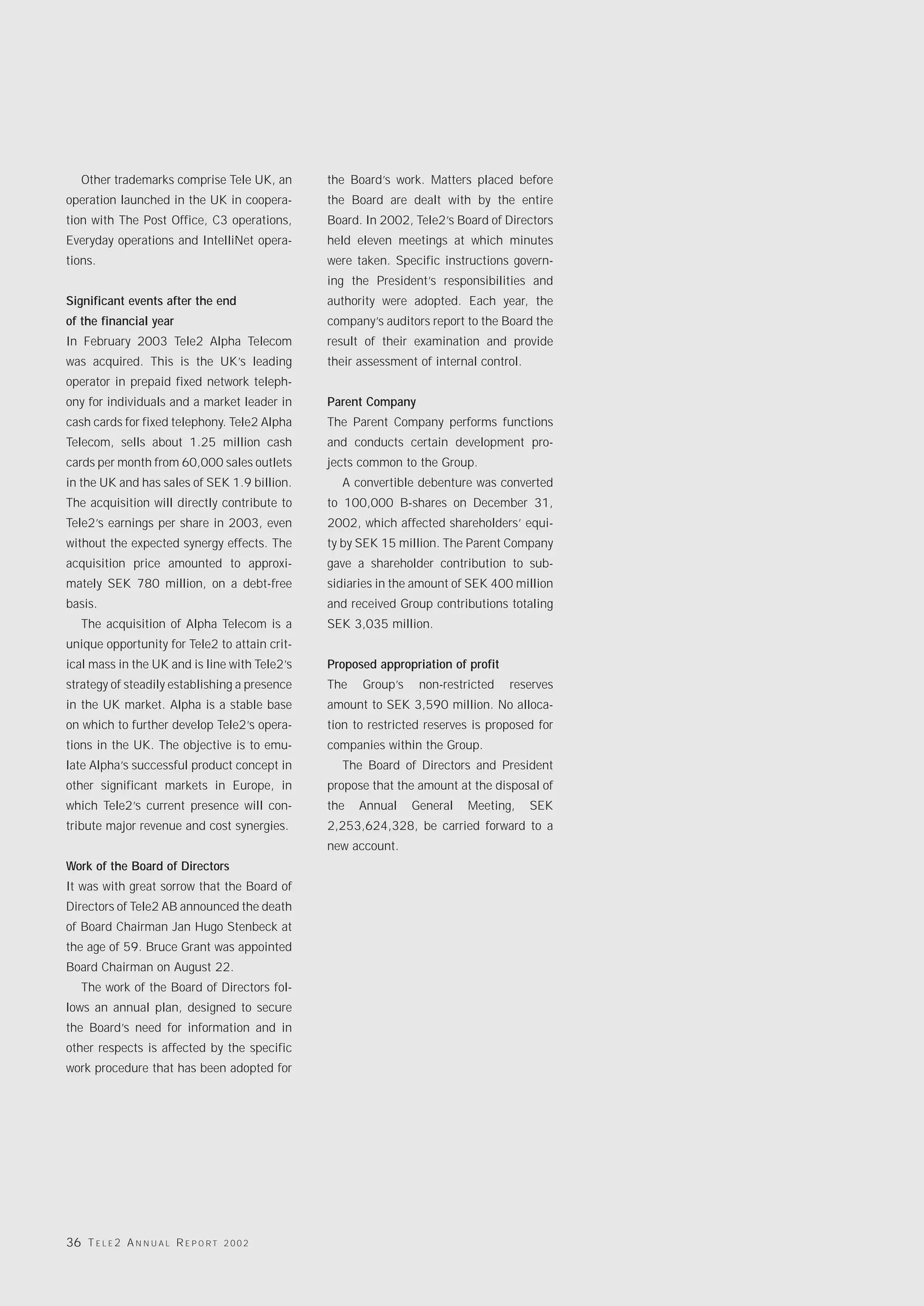 Other trademarks comprise Tele UK, an       the Board’s work. Matters placed before
operation launched in the UK in coopera-       the Board are dealt with by the entire
tion with The Post Office, C3 operations,      Board. In 2002, Tele2’s Board of Directors
Everyday operations and IntelliNet opera-      held eleven meetings at which minutes
tions.                                         were taken. Specific instructions govern-
                                               ing the President’s responsibilities and
Significant events after the end               authority were adopted. Each year, the
of the financial year                          company’s auditors report to the Board the
In February 2003 Tele2 Alpha Telecom           result of their examination and provide
was acquired. This is the UK’s leading         their assessment of internal control.
operator in prepaid fixed network teleph-
ony for individuals and a market leader in     Parent Company
cash cards for fixed telephony. Tele2 Alpha    The Parent Company performs functions
Telecom, sells about 1.25 million cash         and conducts certain development pro-
cards per month from 60,000 sales outlets      jects common to the Group.
in the UK and has sales of SEK 1.9 billion.      A convertible debenture was converted
The acquisition will directly contribute to    to 100,000 B-shares on December 31,
Tele2’s earnings per share in 2003, even       2002, which affected shareholders’ equi-
without the expected synergy effects. The      ty by SEK 15 million. The Parent Company
acquisition price amounted to approxi-         gave a shareholder contribution to sub-
mately SEK 780 million, on a debt-free         sidiaries in the amount of SEK 400 million
basis.                                         and received Group contributions totaling
   The acquisition of Alpha Telecom is a       SEK 3,035 million.
unique opportunity for Tele2 to attain crit-
ical mass in the UK and is line with Tele2’s   Proposed appropriation of profit
strategy of steadily establishing a presence   The   Group’s    non-restricted    reserves
in the UK market. Alpha is a stable base       amount to SEK 3,590 million. No alloca-
on which to further develop Tele2’s opera-     tion to restricted reserves is proposed for
tions in the UK. The objective is to emu-      companies within the Group.
late Alpha’s successful product concept in       The Board of Directors and President
other significant markets in Europe, in        propose that the amount at the disposal of
which Tele2’s current presence will con-       the   Annual    General   Meeting,      SEK
tribute major revenue and cost synergies.      2,253,624,328, be carried forward to a
                                               new account.
Work of the Board of Directors
It was with great sorrow that the Board of
Directors of Tele2 AB announced the death
of Board Chairman Jan Hugo Stenbeck at
the age of 59. Bruce Grant was appointed
Board Chairman on August 22.
   The work of the Board of Directors fol-
lows an annual plan, designed to secure
the Board’s need for information and in
other respects is affected by the specific
work procedure that has been adopted for




36 T E L E 2 A N N U A L R E P O R T   2002
 