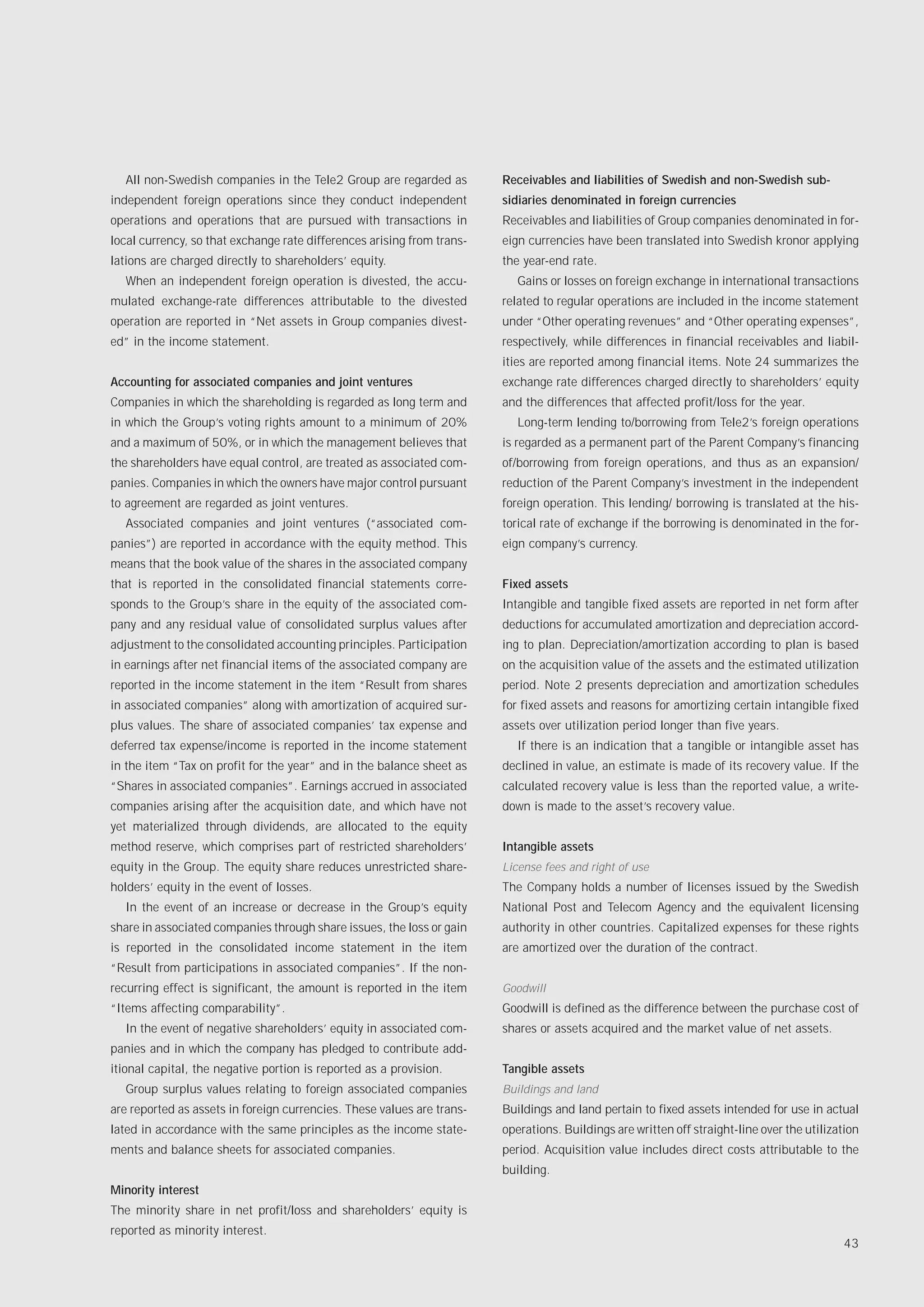 All non-Swedish companies in the Tele2 Group are regarded as          Receivables and liabilities of Swedish and non-Swedish sub-
independent foreign operations since they conduct independent           sidiaries denominated in foreign currencies
operations and operations that are pursued with transactions in         Receivables and liabilities of Group companies denominated in for-
local currency, so that exchange rate differences arising from trans-   eign currencies have been translated into Swedish kronor applying
lations are charged directly to shareholders’ equity.                   the year-end rate.
  When an independent foreign operation is divested, the accu-             Gains or losses on foreign exchange in international transactions
mulated exchange-rate differences attributable to the divested          related to regular operations are included in the income statement
operation are reported in “Net assets in Group companies divest-        under “Other operating revenues” and “Other operating expenses”,
ed” in the income statement.                                            respectively, while differences in financial receivables and liabil-
                                                                        ities are reported among financial items. Note 24 summarizes the
Accounting for associated companies and joint ventures                  exchange rate differences charged directly to shareholders’ equity
Companies in which the shareholding is regarded as long term and        and the differences that affected profit/loss for the year.
in which the Group’s voting rights amount to a minimum of 20%              Long-term lending to/borrowing from Tele2’s foreign operations
and a maximum of 50%, or in which the management believes that          is regarded as a permanent part of the Parent Company’s financing
the shareholders have equal control, are treated as associated com-     of/borrowing from foreign operations, and thus as an expansion/
panies. Companies in which the owners have major control pursuant       reduction of the Parent Company’s investment in the independent
to agreement are regarded as joint ventures.                            foreign operation. This lending/ borrowing is translated at the his-
  Associated companies and joint ventures (“associated com-             torical rate of exchange if the borrowing is denominated in the for-
panies”) are reported in accordance with the equity method. This        eign company’s currency.
means that the book value of the shares in the associated company
that is reported in the consolidated financial statements corre-        Fixed assets
sponds to the Group’s share in the equity of the associated com-        Intangible and tangible fixed assets are reported in net form after
pany and any residual value of consolidated surplus values after        deductions for accumulated amortization and depreciation accord-
adjustment to the consolidated accounting principles. Participation     ing to plan. Depreciation/amortization according to plan is based
in earnings after net financial items of the associated company are     on the acquisition value of the assets and the estimated utilization
reported in the income statement in the item “Result from shares        period. Note 2 presents depreciation and amortization schedules
in associated companies” along with amortization of acquired sur-       for fixed assets and reasons for amortizing certain intangible fixed
plus values. The share of associated companies’ tax expense and         assets over utilization period longer than five years.
deferred tax expense/income is reported in the income statement            If there is an indication that a tangible or intangible asset has
in the item “Tax on profit for the year” and in the balance sheet as    declined in value, an estimate is made of its recovery value. If the
“Shares in associated companies”. Earnings accrued in associated        calculated recovery value is less than the reported value, a write-
companies arising after the acquisition date, and which have not        down is made to the asset’s recovery value.
yet materialized through dividends, are allocated to the equity
method reserve, which comprises part of restricted shareholders’        Intangible assets
equity in the Group. The equity share reduces unrestricted share-       License fees and right of use
holders’ equity in the event of losses.                                 The Company holds a number of licenses issued by the Swedish
  In the event of an increase or decrease in the Group’s equity         National Post and Telecom Agency and the equivalent licensing
share in associated companies through share issues, the loss or gain    authority in other countries. Capitalized expenses for these rights
is reported in the consolidated income statement in the item            are amortized over the duration of the contract.
“Result from participations in associated companies”. If the non-
recurring effect is significant, the amount is reported in the item     Goodwill
“Items affecting comparability”.                                        Goodwill is defined as the difference between the purchase cost of
  In the event of negative shareholders’ equity in associated com-      shares or assets acquired and the market value of net assets.
panies and in which the company has pledged to contribute add-
itional capital, the negative portion is reported as a provision.       Tangible assets
  Group surplus values relating to foreign associated companies         Buildings and land
are reported as assets in foreign currencies. These values are trans-   Buildings and land pertain to fixed assets intended for use in actual
lated in accordance with the same principles as the income state-       operations. Buildings are written off straight-line over the utilization
ments and balance sheets for associated companies.                      period. Acquisition value includes direct costs attributable to the
                                                                        building.
Minority interest
The minority share in net profit/loss and shareholders’ equity is
reported as minority interest.
                                                                                                                                            43
 