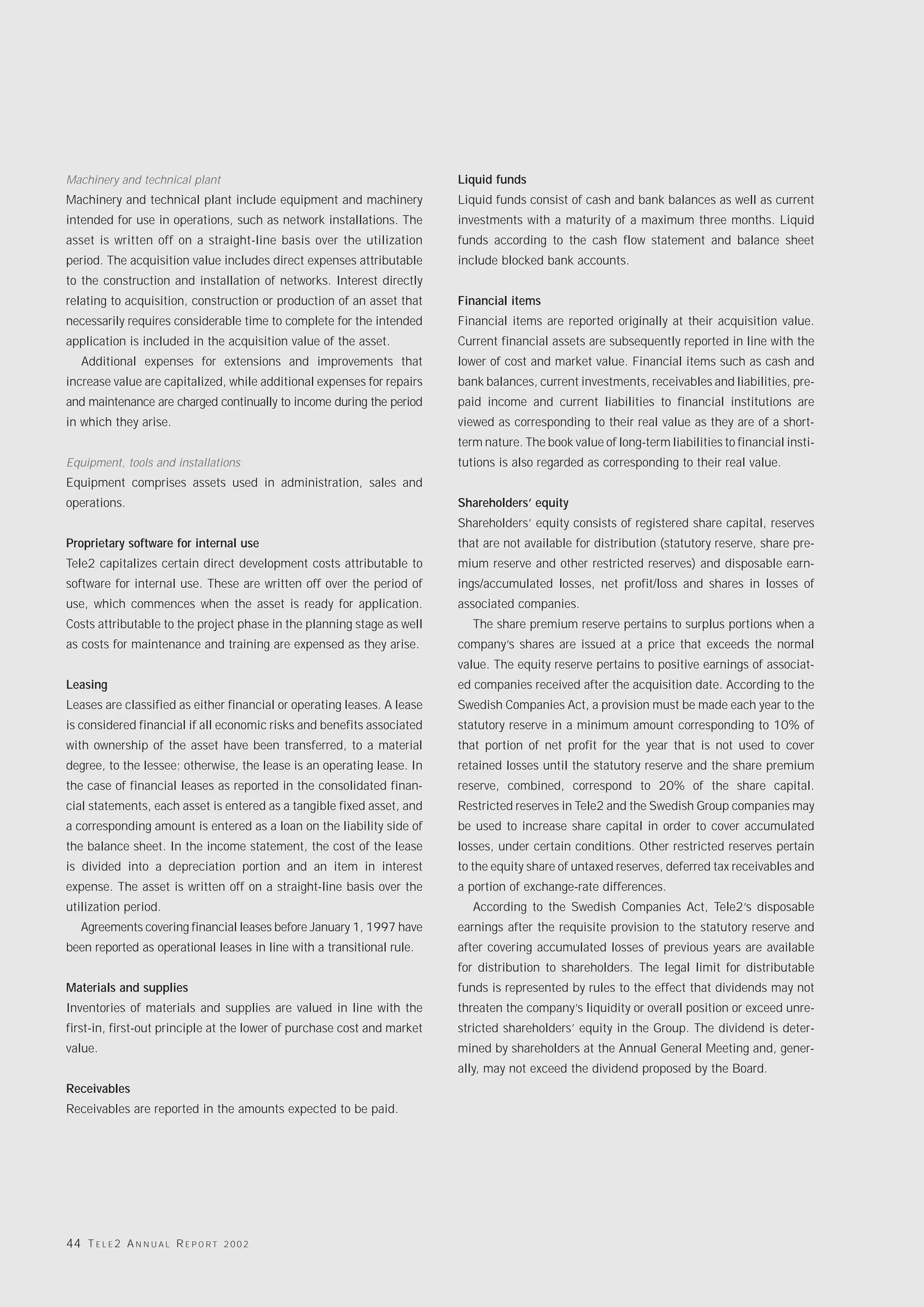 Machinery and technical plant                                            Liquid funds
Machinery and technical plant include equipment and machinery            Liquid funds consist of cash and bank balances as well as current
intended for use in operations, such as network installations. The       investments with a maturity of a maximum three months. Liquid
asset is written off on a straight-line basis over the utilization       funds according to the cash flow statement and balance sheet
period. The acquisition value includes direct expenses attributable      include blocked bank accounts.
to the construction and installation of networks. Interest directly
relating to acquisition, construction or production of an asset that     Financial items
necessarily requires considerable time to complete for the intended      Financial items are reported originally at their acquisition value.
application is included in the acquisition value of the asset.           Current financial assets are subsequently reported in line with the
   Additional expenses for extensions and improvements that              lower of cost and market value. Financial items such as cash and
increase value are capitalized, while additional expenses for repairs    bank balances, current investments, receivables and liabilities, pre-
and maintenance are charged continually to income during the period      paid income and current liabilities to financial institutions are
in which they arise.                                                     viewed as corresponding to their real value as they are of a short-
                                                                         term nature. The book value of long-term liabilities to financial insti-
Equipment, tools and installations                                       tutions is also regarded as corresponding to their real value.
Equipment comprises assets used in administration, sales and
operations.                                                              Shareholders’ equity
                                                                         Shareholders’ equity consists of registered share capital, reserves
Proprietary software for internal use                                    that are not available for distribution (statutory reserve, share pre-
Tele2 capitalizes certain direct development costs attributable to       mium reserve and other restricted reserves) and disposable earn-
software for internal use. These are written off over the period of      ings/accumulated losses, net profit/loss and shares in losses of
use, which commences when the asset is ready for application.            associated companies.
Costs attributable to the project phase in the planning stage as well       The share premium reserve pertains to surplus portions when a
as costs for maintenance and training are expensed as they arise.        company’s shares are issued at a price that exceeds the normal
                                                                         value. The equity reserve pertains to positive earnings of associat-
Leasing                                                                  ed companies received after the acquisition date. According to the
Leases are classified as either financial or operating leases. A lease   Swedish Companies Act, a provision must be made each year to the
is considered financial if all economic risks and benefits associated    statutory reserve in a minimum amount corresponding to 10% of
with ownership of the asset have been transferred, to a material         that portion of net profit for the year that is not used to cover
degree, to the lessee; otherwise, the lease is an operating lease. In    retained losses until the statutory reserve and the share premium
the case of financial leases as reported in the consolidated finan-      reserve, combined, correspond to 20% of the share capital.
cial statements, each asset is entered as a tangible fixed asset, and    Restricted reserves in Tele2 and the Swedish Group companies may
a corresponding amount is entered as a loan on the liability side of     be used to increase share capital in order to cover accumulated
the balance sheet. In the income statement, the cost of the lease        losses, under certain conditions. Other restricted reserves pertain
is divided into a depreciation portion and an item in interest           to the equity share of untaxed reserves, deferred tax receivables and
expense. The asset is written off on a straight-line basis over the      a portion of exchange-rate differences.
utilization period.                                                         According to the Swedish Companies Act, Tele2’s disposable
   Agreements covering financial leases before January 1, 1997 have      earnings after the requisite provision to the statutory reserve and
been reported as operational leases in line with a transitional rule.    after covering accumulated losses of previous years are available
                                                                         for distribution to shareholders. The legal limit for distributable
Materials and supplies                                                   funds is represented by rules to the effect that dividends may not
Inventories of materials and supplies are valued in line with the        threaten the company’s liquidity or overall position or exceed unre-
first-in, first-out principle at the lower of purchase cost and market   stricted shareholders’ equity in the Group. The dividend is deter-
value.                                                                   mined by shareholders at the Annual General Meeting and, gener-
                                                                         ally, may not exceed the dividend proposed by the Board.
Receivables
Receivables are reported in the amounts expected to be paid.




44 T E L E 2 A N N U A L R E P O R T   2002
 