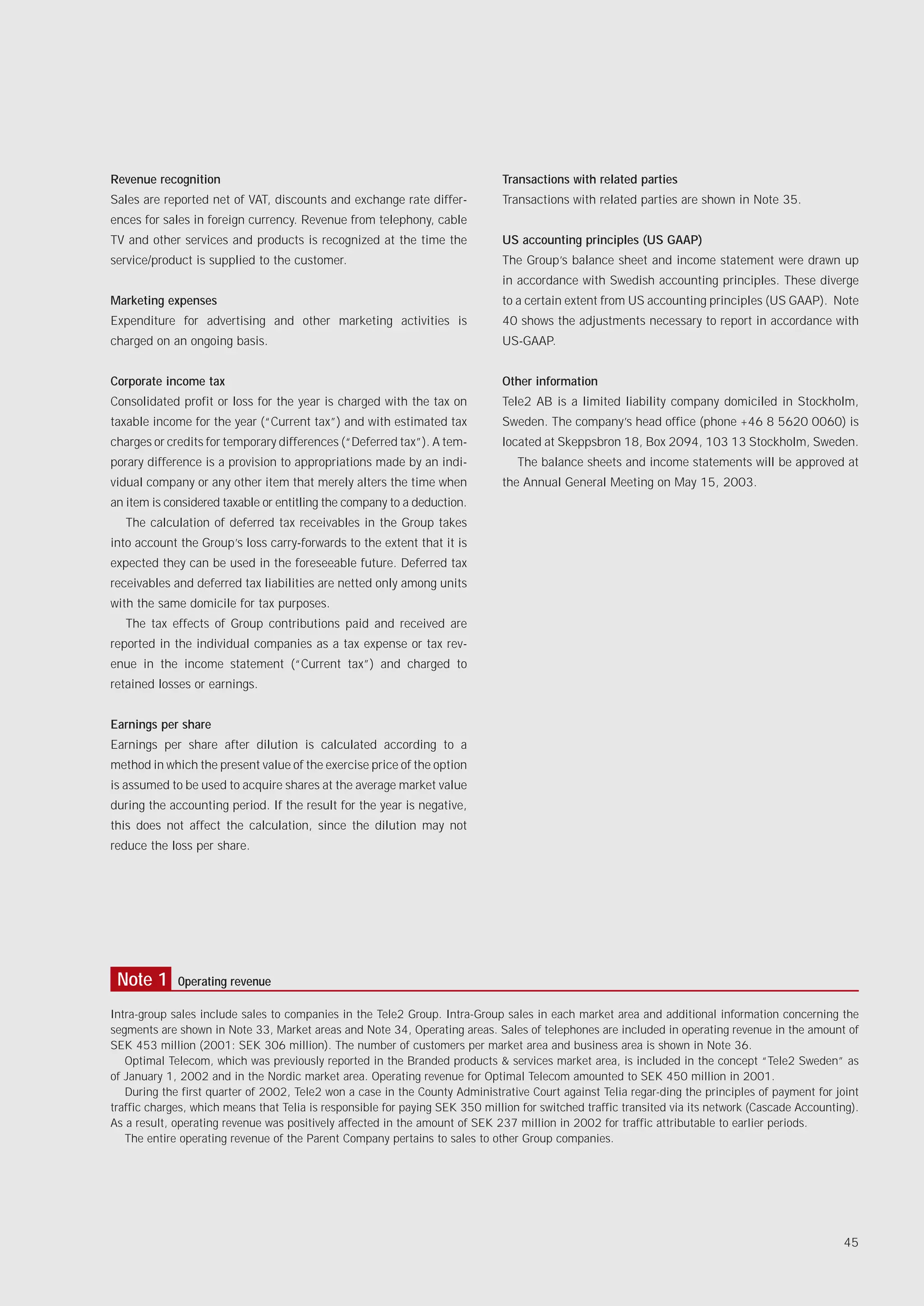 Revenue recognition                                                           Transactions with related parties
Sales are reported net of VAT, discounts and exchange rate differ-            Transactions with related parties are shown in Note 35.
ences for sales in foreign currency. Revenue from telephony, cable
TV and other services and products is recognized at the time the              US accounting principles (US GAAP)
service/product is supplied to the customer.                                  The Group’s balance sheet and income statement were drawn up
                                                                              in accordance with Swedish accounting principles. These diverge
Marketing expenses                                                            to a certain extent from US accounting principles (US GAAP). Note
Expenditure for advertising and other marketing activities is                 40 shows the adjustments necessary to report in accordance with
charged on an ongoing basis.                                                  US-GAAP.


Corporate income tax                                                          Other information
Consolidated profit or loss for the year is charged with the tax on           Tele2 AB is a limited liability company domiciled in Stockholm,
taxable income for the year (“Current tax”) and with estimated tax            Sweden. The company’s head office (phone +46 8 5620 0060) is
charges or credits for temporary differences (“Deferred tax”). A tem-         located at Skeppsbron 18, Box 2094, 103 13 Stockholm, Sweden.
porary difference is a provision to appropriations made by an indi-              The balance sheets and income statements will be approved at
vidual company or any other item that merely alters the time when             the Annual General Meeting on May 15, 2003.
an item is considered taxable or entitling the company to a deduction.
   The calculation of deferred tax receivables in the Group takes
into account the Group’s loss carry-forwards to the extent that it is
expected they can be used in the foreseeable future. Deferred tax
receivables and deferred tax liabilities are netted only among units
with the same domicile for tax purposes.
   The tax effects of Group contributions paid and received are
reported in the individual companies as a tax expense or tax rev-
enue in the income statement (“Current tax”) and charged to
retained losses or earnings.


Earnings per share
Earnings per share after dilution is calculated according to a
method in which the present value of the exercise price of the option
is assumed to be used to acquire shares at the average market value
during the accounting period. If the result for the year is negative,
this does not affect the calculation, since the dilution may not
reduce the loss per share.




 Note 1      Operating revenue

Intra-group sales include sales to companies in the Tele2 Group. Intra-Group sales in each market area and additional information concerning the
segments are shown in Note 33, Market areas and Note 34, Operating areas. Sales of telephones are included in operating revenue in the amount of
SEK 453 million (2001: SEK 306 million). The number of customers per market area and business area is shown in Note 36.
   Optimal Telecom, which was previously reported in the Branded products & services market area, is included in the concept “Tele2 Sweden” as
of January 1, 2002 and in the Nordic market area. Operating revenue for Optimal Telecom amounted to SEK 450 million in 2001.
   During the first quarter of 2002, Tele2 won a case in the County Administrative Court against Telia regar-ding the principles of payment for joint
traffic charges, which means that Telia is responsible for paying SEK 350 million for switched traffic transited via its network (Cascade Accounting).
As a result, operating revenue was positively affected in the amount of SEK 237 million in 2002 for traffic attributable to earlier periods.
   The entire operating revenue of the Parent Company pertains to sales to other Group companies.




                                                                                                                                                  45
 