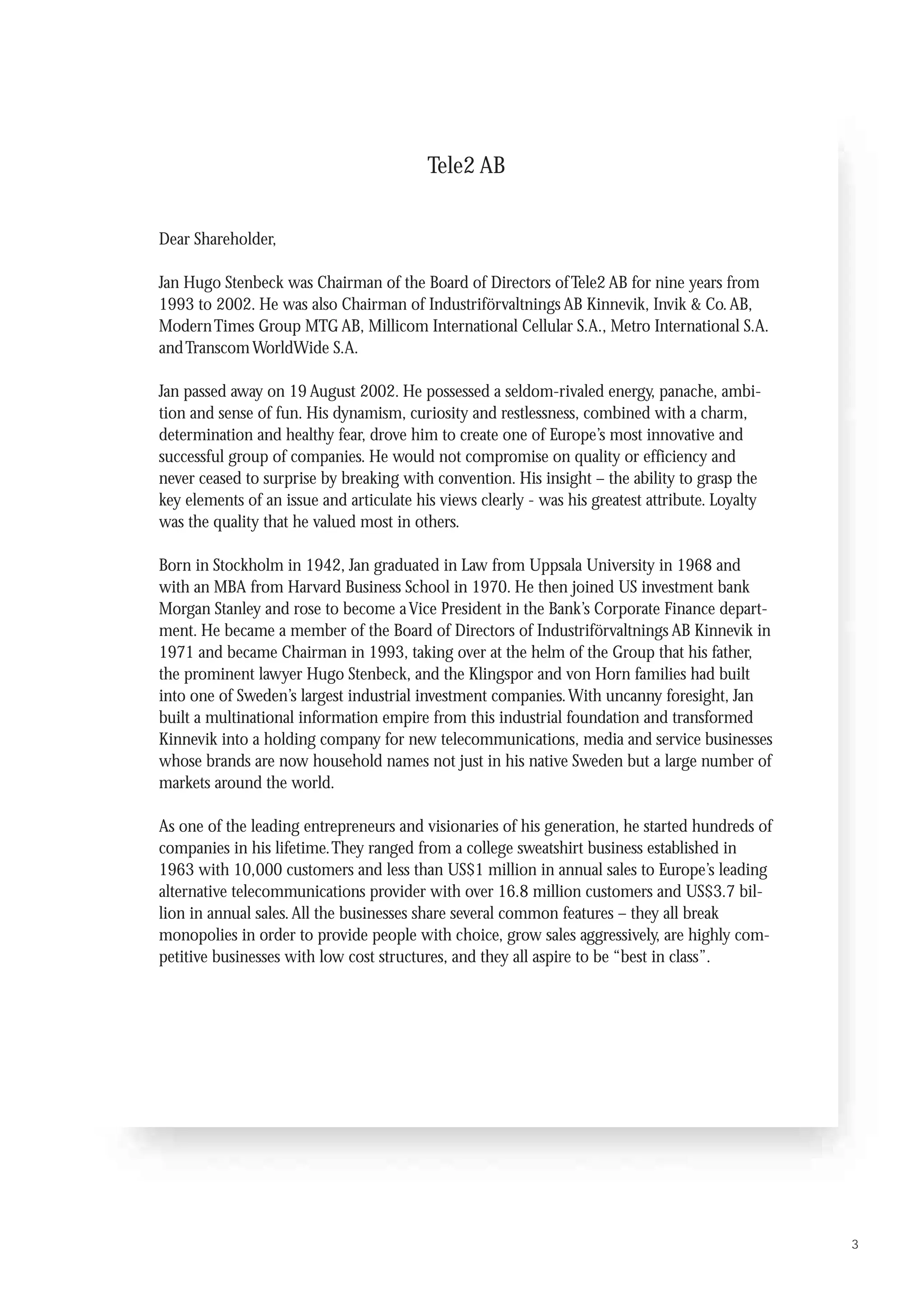 Tele2 AB


Dear Shareholder,

Jan Hugo Stenbeck was Chairman of the Board of Directors of Tele2 AB for nine years from
1993 to 2002. He was also Chairman of Industriförvaltnings AB Kinnevik, Invik & Co. AB,
Modern Times Group MTG AB, Millicom International Cellular S.A., Metro International S.A.
and Transcom WorldWide S.A.

Jan passed away on 19 August 2002. He possessed a seldom-rivaled energy, panache, ambi-
tion and sense of fun. His dynamism, curiosity and restlessness, combined with a charm,
determination and healthy fear, drove him to create one of Europe’s most innovative and
successful group of companies. He would not compromise on quality or efficiency and
never ceased to surprise by breaking with convention. His insight – the ability to grasp the
key elements of an issue and articulate his views clearly - was his greatest attribute. Loyalty
was the quality that he valued most in others.

Born in Stockholm in 1942, Jan graduated in Law from Uppsala University in 1968 and
with an MBA from Harvard Business School in 1970. He then joined US investment bank
Morgan Stanley and rose to become a Vice President in the Bank’s Corporate Finance depart-
ment. He became a member of the Board of Directors of Industriförvaltnings AB Kinnevik in
1971 and became Chairman in 1993, taking over at the helm of the Group that his father,
the prominent lawyer Hugo Stenbeck, and the Klingspor and von Horn families had built
into one of Sweden’s largest industrial investment companies. With uncanny foresight, Jan
built a multinational information empire from this industrial foundation and transformed
Kinnevik into a holding company for new telecommunications, media and service businesses
whose brands are now household names not just in his native Sweden but a large number of
markets around the world.

As one of the leading entrepreneurs and visionaries of his generation, he started hundreds of
companies in his lifetime.They ranged from a college sweatshirt business established in
1963 with 10,000 customers and less than US$1 million in annual sales to Europe’s leading
alternative telecommunications provider with over 16.8 million customers and US$3.7 bil-
lion in annual sales. All the businesses share several common features – they all break
monopolies in order to provide people with choice, grow sales aggressively, are highly com-
petitive businesses with low cost structures, and they all aspire to be “best in class”.




                                                                                                  3
 