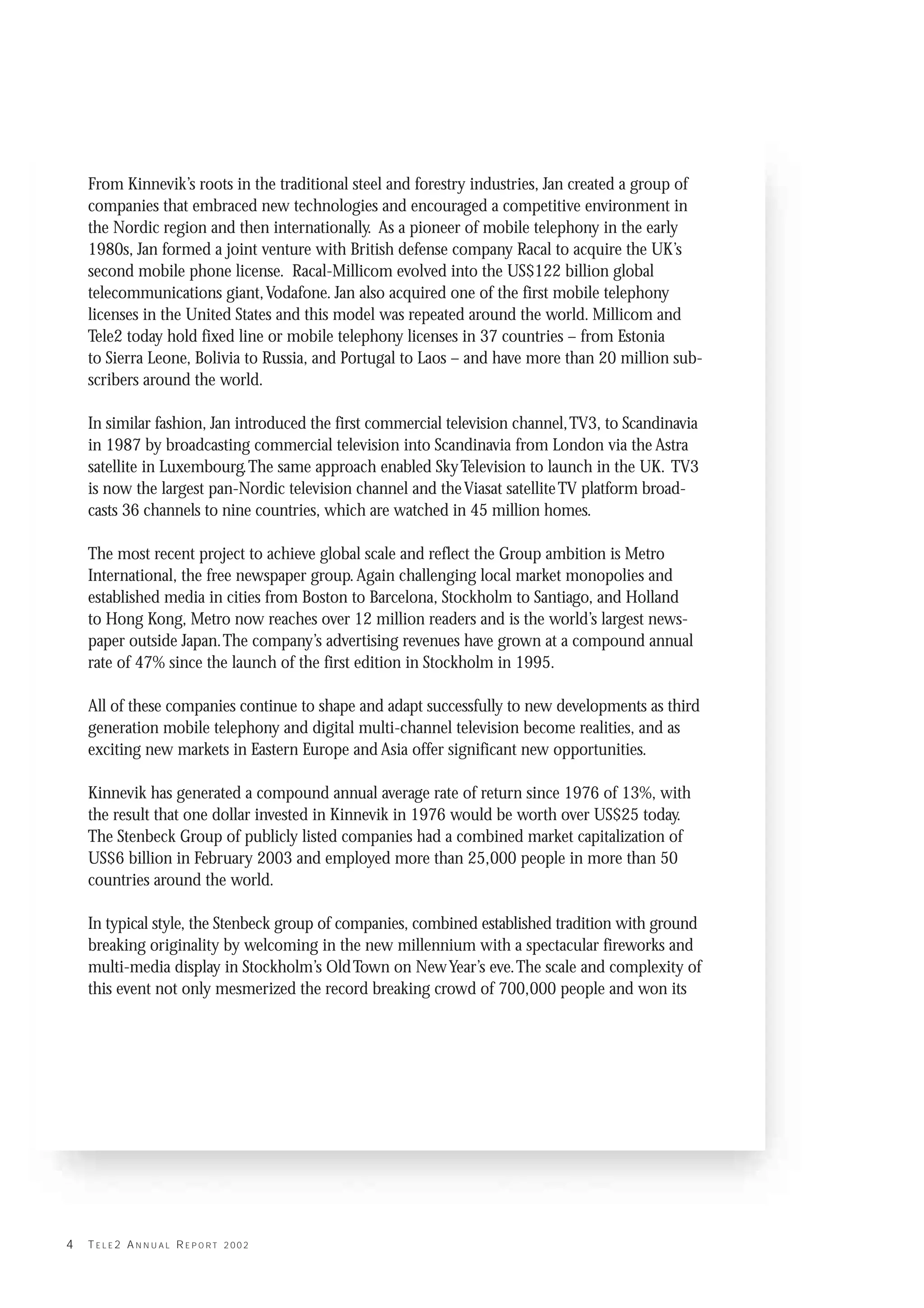 Jan Hugo Stenbeck

    From Kinnevik’s roots in the traditional steel and forestry industries, Jan created a group of
    companies that embraced new technologies and encouraged a competitive environment in
    the Nordic region and then internationally. As a pioneer of mobile telephony in the early
    1980s, Jan formed a joint venture with British defense company Racal to acquire the UK’s
    second mobile phone license. Racal-Millicom evolved into the US$122 billion global
    telecommunications giant,Vodafone. Jan also acquired one of the first mobile telephony
    licenses in the United States and this model was repeated around the world. Millicom and
    Tele2 today hold fixed line or mobile telephony licenses in 37 countries – from Estonia
    to Sierra Leone, Bolivia to Russia, and Portugal to Laos – and have more than 20 million sub-
    scribers around the world.

    In similar fashion, Jan introduced the first commercial television channel,TV3, to Scandinavia
    in 1987 by broadcasting commercial television into Scandinavia from London via the Astra
    satellite in Luxembourg.The same approach enabled Sky Television to launch in the UK. TV3
    is now the largest pan-Nordic television channel and the Viasat satellite TV platform broad-
    casts 36 channels to nine countries, which are watched in 45 million homes.

    The most recent project to achieve global scale and reflect the Group ambition is Metro
    International, the free newspaper group. Again challenging local market monopolies and
    established media in cities from Boston to Barcelona, Stockholm to Santiago, and Holland
    to Hong Kong, Metro now reaches over 12 million readers and is the world’s largest news-
    paper outside Japan.The company’s advertising revenues have grown at a compound annual
    rate of 47% since the launch of the first edition in Stockholm in 1995.

    All of these companies continue to shape and adapt successfully to new developments as third
    generation mobile telephony and digital multi-channel television become realities, and as
    exciting new markets in Eastern Europe and Asia offer significant new opportunities.

    Kinnevik has generated a compound annual average rate of return since 1976 of 13%, with
    the result that one dollar invested in Kinnevik in 1976 would be worth over US$25 today.
    The Stenbeck Group of publicly listed companies had a combined market capitalization of
    US$6 billion in February 2003 and employed more than 25,000 people in more than 50
    countries around the world.

    In typical style, the Stenbeck group of companies, combined established tradition with ground
    breaking originality by welcoming in the new millennium with a spectacular fireworks and
    multi-media display in Stockholm’s Old Town on New Year’s eve.The scale and complexity of
    this event not only mesmerized the record breaking crowd of 700,000 people and won its




4   TELE2 ANNUAL REPORT 2002
 