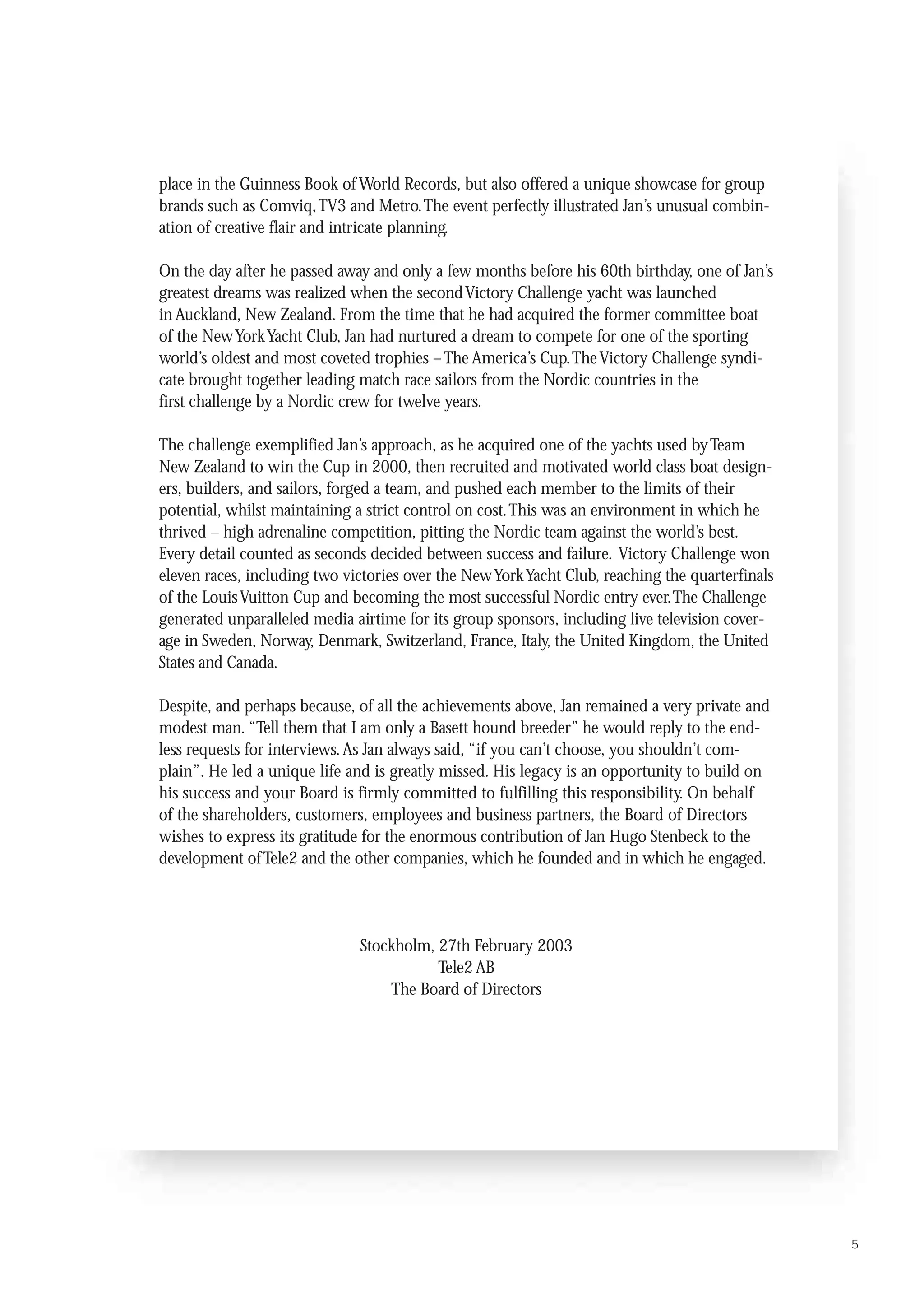 Jan Hugo Stenbeck

place in the Guinness Book of World Records, but also offered a unique showcase for group
brands such as Comviq,TV3 and Metro.The event perfectly illustrated Jan’s unusual combin-
ation of creative flair and intricate planning.

On the day after he passed away and only a few months before his 60th birthday, one of Jan’s
greatest dreams was realized when the second Victory Challenge yacht was launched
in Auckland, New Zealand. From the time that he had acquired the former committee boat
of the New York Yacht Club, Jan had nurtured a dream to compete for one of the sporting
world’s oldest and most coveted trophies – The America’s Cup.The Victory Challenge syndi-
cate brought together leading match race sailors from the Nordic countries in the
first challenge by a Nordic crew for twelve years.

The challenge exemplified Jan’s approach, as he acquired one of the yachts used by Team
New Zealand to win the Cup in 2000, then recruited and motivated world class boat design-
ers, builders, and sailors, forged a team, and pushed each member to the limits of their
potential, whilst maintaining a strict control on cost.This was an environment in which he
thrived – high adrenaline competition, pitting the Nordic team against the world’s best.
Every detail counted as seconds decided between success and failure. Victory Challenge won
eleven races, including two victories over the New York Yacht Club, reaching the quarterfinals
of the Louis Vuitton Cup and becoming the most successful Nordic entry ever.The Challenge
generated unparalleled media airtime for its group sponsors, including live television cover-
age in Sweden, Norway, Denmark, Switzerland, France, Italy, the United Kingdom, the United
States and Canada.

Despite, and perhaps because, of all the achievements above, Jan remained a very private and
modest man. “Tell them that I am only a Basett hound breeder” he would reply to the end-
less requests for interviews. As Jan always said, “if you can’t choose, you shouldn’t com-
plain”. He led a unique life and is greatly missed. His legacy is an opportunity to build on
his success and your Board is firmly committed to fulfilling this responsibility. On behalf
of the shareholders, customers, employees and business partners, the Board of Directors
wishes to express its gratitude for the enormous contribution of Jan Hugo Stenbeck to the
development of Tele2 and the other companies, which he founded and in which he engaged.




                              Stockholm, 27th February 2003
                                         Tele2 AB
                                  The Board of Directors




                                                                                                 5
 