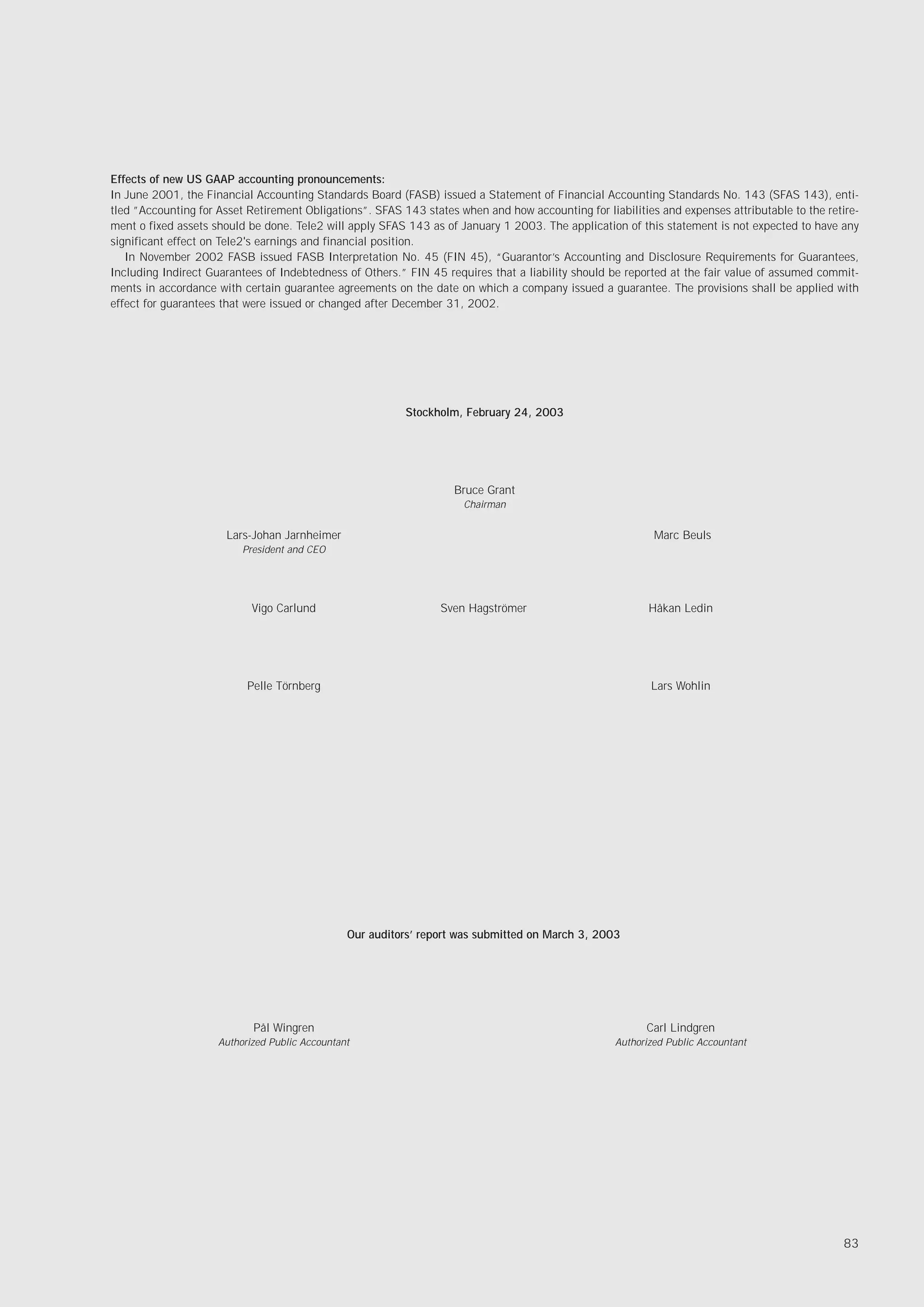 Effects of new US GAAP accounting pronouncements:
In June 2001, the Financial Accounting Standards Board (FASB) issued a Statement of Financial Accounting Standards No. 143 (SFAS 143), enti-
tled ”Accounting for Asset Retirement Obligations”. SFAS 143 states when and how accounting for liabilities and expenses attributable to the retire-
ment o fixed assets should be done. Tele2 will apply SFAS 143 as of January 1 2003. The application of this statement is not expected to have any
significant effect on Tele2's earnings and financial position.
   In November 2002 FASB issued FASB Interpretation No. 45 (FIN 45), “Guarantor’s Accounting and Disclosure Requirements for Guarantees,
Including Indirect Guarantees of Indebtedness of Others.” FIN 45 requires that a liability should be reported at the fair value of assumed commit-
ments in accordance with certain guarantee agreements on the date on which a company issued a guarantee. The provisions shall be applied with
effect for guarantees that were issued or changed after December 31, 2002.




                                                          Stockholm, February 24, 2003




                                                                   Bruce Grant
                                                                     Chairman


                      Lars-Johan Jarnheimer                                                                Marc Beuls
                          President and CEO




                            Vigo Carlund                         Sven Hagströmer                          Håkan Ledin




                           Pelle Törnberg                                                                 Lars Wohlin




                                                Our auditors’ report was submitted on March 3, 2003




                            Pål Wingren                                                                   Carl Lindgren
                     Authorized Public Accountant                                                  Authorized Public Accountant




                                                                                                                                                83
 