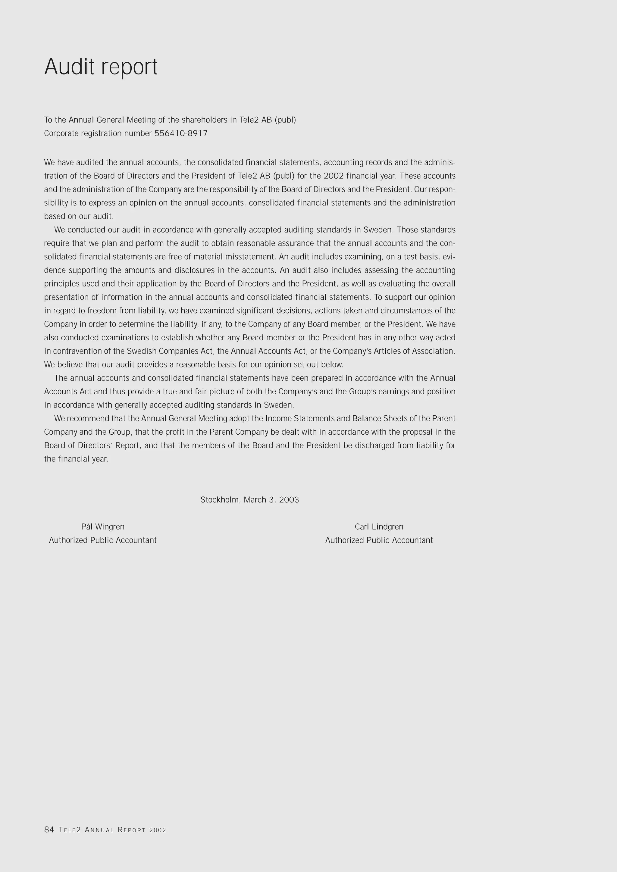Audit report

To the Annual General Meeting of the shareholders in Tele2 AB (publ)
Corporate registration number 556410-8917


We have audited the annual accounts, the consolidated financial statements, accounting records and the adminis-
tration of the Board of Directors and the President of Tele2 AB (publ) for the 2002 financial year. These accounts
and the administration of the Company are the responsibility of the Board of Directors and the President. Our respon-
sibility is to express an opinion on the annual accounts, consolidated financial statements and the administration
based on our audit.
   We conducted our audit in accordance with generally accepted auditing standards in Sweden. Those standards
require that we plan and perform the audit to obtain reasonable assurance that the annual accounts and the con-
solidated financial statements are free of material misstatement. An audit includes examining, on a test basis, evi-
dence supporting the amounts and disclosures in the accounts. An audit also includes assessing the accounting
principles used and their application by the Board of Directors and the President, as well as evaluating the overall
presentation of information in the annual accounts and consolidated financial statements. To support our opinion
in regard to freedom from liability, we have examined significant decisions, actions taken and circumstances of the
Company in order to determine the liability, if any, to the Company of any Board member, or the President. We have
also conducted examinations to establish whether any Board member or the President has in any other way acted
in contravention of the Swedish Companies Act, the Annual Accounts Act, or the Company’s Articles of Association.
We believe that our audit provides a reasonable basis for our opinion set out below.
   The annual accounts and consolidated financial statements have been prepared in accordance with the Annual
Accounts Act and thus provide a true and fair picture of both the Company’s and the Group’s earnings and position
in accordance with generally accepted auditing standards in Sweden.
   We recommend that the Annual General Meeting adopt the Income Statements and Balance Sheets of the Parent
Company and the Group, that the profit in the Parent Company be dealt with in accordance with the proposal in the
Board of Directors’ Report, and that the members of the Board and the President be discharged from liability for
the financial year.



                                              Stockholm, March 3, 2003


             Pål Wingren                                                                Carl Lindgren
 Authorized Public Accountant                                                  Authorized Public Accountant




84 T E L E 2 A N N U A L R E P O R T   2002
 