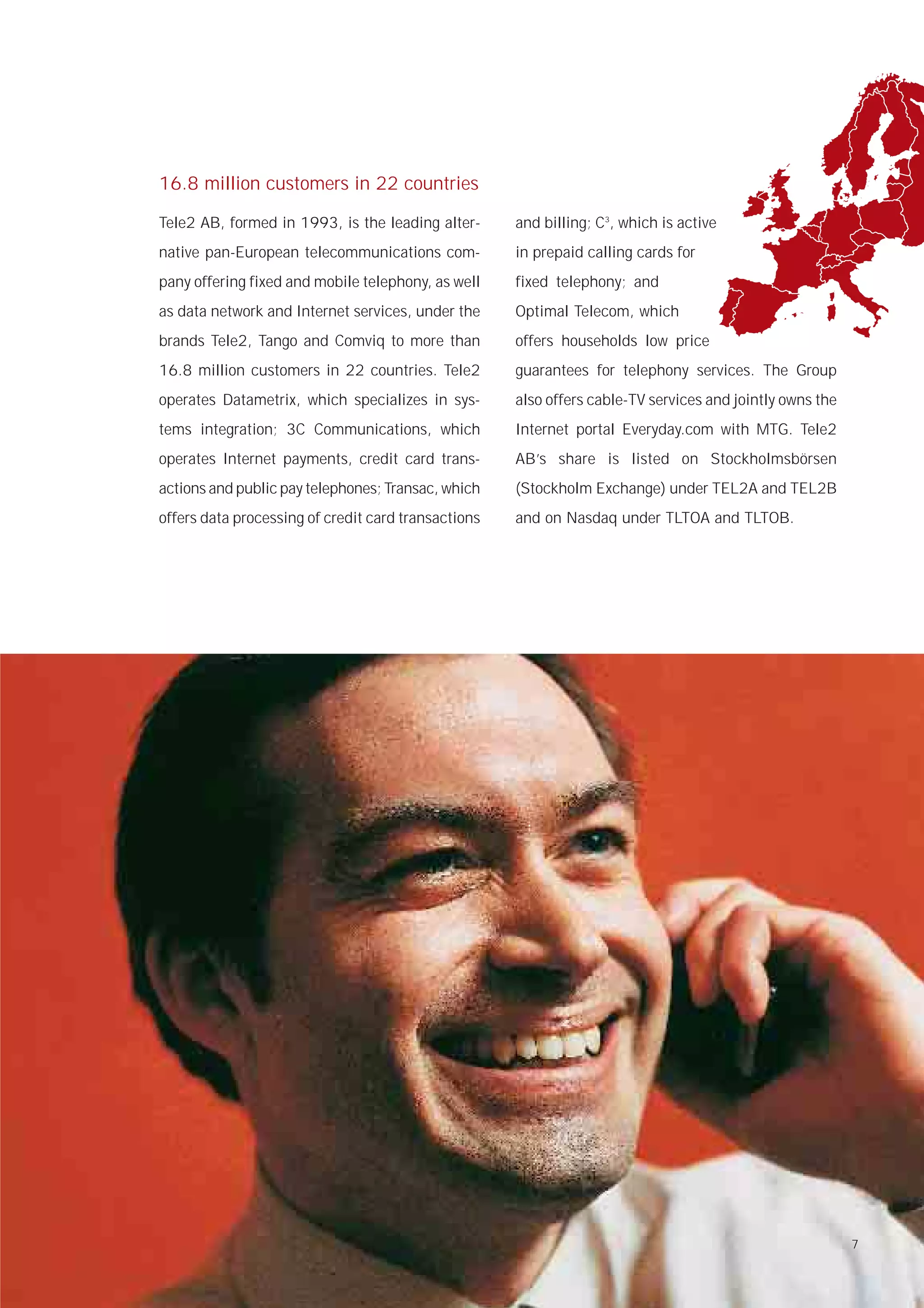 16.8 million customers in 22 countries

Tele2 AB, formed in 1993, is the leading alter-      and billing; C3, which is active
native pan-European telecommunications com-          in prepaid calling cards for
pany offering fixed and mobile telephony, as well    fixed telephony; and
as data network and Internet services, under the     Optimal Telecom, which
brands Tele2, Tango and Comviq to more than          offers households low price
16.8 million customers in 22 countries. Tele2        guarantees for telephony services. The Group
operates Datametrix, which specializes in sys-       also offers cable-TV services and jointly owns the
tems integration; 3C Communications, which           Internet portal Everyday.com with MTG. Tele2
operates Internet payments, credit card trans-       AB’s share is listed on Stockholmsbörsen
actions and public pay telephones; Transac, which    (Stockholm Exchange) under TEL2A and TEL2B
offers data processing of credit card transactions   and on Nasdaq under TLTOA and TLTOB.




                                                                                                          7
 