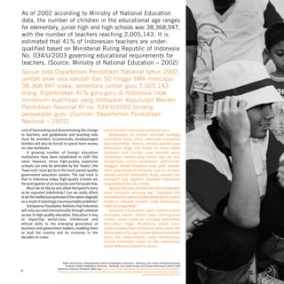 As of 2002 according to Ministry of National Education
data, the number of children in the educational age ranges
for elementary, junior high and high schools was 38,368,947,
with the number of teachers reaching 2,005,143. It is
estimated that 41% of Indonesian teachers are under-
qualified based on Ministerial Ruling Republic of Indonesia
No. 034/U/2003 governing educational requirements for
teachers. (Source: Ministry of National Education – 2002)
Sesuai data Departemen Pendidikan Nasional tahun 2002,
jumlah anak usia sekolah dari SD hingga SMA mencapai
38.368.947 siswa, sementara jumlah guru 2.005.143
orang. Diperkirakan 41% guru-guru di Indonesia tidak
memenuhi kualifikasi yang ditetapkan Keputusan Menteri
Pendidikan Nasional RI no. 034/U/2003 tentang
persyaratan guru. (Sumber: Departemen Pendidikan
Nasional – 2002)
cost of formulating and disseminating the change                     untuk membeli buku-buku pelajaran baru.
to teachers, and guidebooks and teaching aids                            Belakangan ini tumbuh sejumlah lembaga
must be provided. Economically disadvantaged                         pendidikan asing untuk memenuhi kebutuhan
families will also be forced to spend more money                     akan pendidikan. Namun, sekolah-sekolah yang
on new textbooks.                                                    berkualitas tinggi dan mahal ini hanya dapat
    A growing number of foreign education                            dinikmati oleh mereka yang memiliki uang.
institutions have been established to fulfil this                    Sebaliknya, mereka yang miskin mau tak mau
need. However, these high-quality, expensive                         mengenyam sistem pendidikan pemerintah.
schools can only be attended by the ‘haves’; the                     Sungguh sebuah kenyataan yang pahit menyak-
‘have-nots’ must get by in the much poorer-quality                   sikan yang terjadi di Indonesia saat ini, di mana
government education system. The sad truth is                        sekolah-sekolah berkualitas tinggi menjadi hak
that in Indonesia today, high-quality schools are                    prerogatif bagi segelintir kelompok masyarakat
the prerogative of an exclusive and fortunate few.                   yang eksklusif dan beruntung.
    Must we sit idly by and allow Heriyanto’s story                      Apakah kita akan berdiam diri dan membiarkan
to be repeated indefinitely? Can we really afford                    kisah Heriyanto terulang lagi? Dapatkah kita
to let the intellectual potential of the nation stagnate             menerlantarkan potensi intelektual bangsa ini, karena
as a result of seemingly insurmountable problems?                    terbentur masalah-masalah yang kelihatannya
    Sampoerna Foundation believes that Indonesia                     tidak tertanggulangi?
will only succeed internationally through universal                      Sampoerna Foundation yakin, Indonesia akan
access to high quality education. Education is key                   mencapai sukses dalam skala internasional
to imparting world-class intellectual and                            melalui akses universal terhadap pendidikan
ethical skills to the emerging generation of                         berkualitas tinggi. Pendidikan adalah kunci
business and government leaders, enabling them                       untuk menghasilkan intelektual kelas dunia dan
to lead the country and its economy in the                           keterampilan etika, agar tercipta generasi pemimpin
decades to come.                                                     bisnis dan pemerintahan, yang memampukan
                                                                     mereka memimpin negeri ini dan ekonominya
                                                                     dalam beberapa dekade ke depan.



                              Right: Irhan Farhan, Undergraduate student at Padjadjaran University – Bandung, 2002 Intake and Nurman Numeiri,
                                 Graduate Student Padjadjaran University – Bandung, 2002 Intake during 2003 Annual Gathering at Ciletuh Public
                          Elementary School in Sukabumi, West Java. Kanan: Irhan Farhan, Mahasiswa Fakultas Ekonomi Universitas Padjadjaran –
8                          Bandung tahun program 2002 dan Nurman Numeiri, mahasiswa program Magister Manajemen Universitas Padjadjaran
                                                                                                          pada acara Pertemuan Tahunan 2003.
 