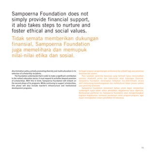 Sampoerna Foundation does not
simply provide financial support,
it also takes steps to nurture and
foster ethical and social values.
Tidak semata memberikan dukungan
finansial, Sampoerna Foundation
juga memelihara dan memupuk
nilai-nilai etika dan sosial.

discrimination policy, actively promoting diversity and multiculturalism in its    berbagai program pengembangan profesional dan pribadi bagi para penerima
selection of scholarship recipients.                                               beasiswa dan alumni.
    The Foundation understands that in order to make a significant contribution       Para kandidat penerima beasiswa yang berhasil harus menunjukkan
to the nation’s education sector, it must expand its activities beyond provision   prestasi akademik prima dan kebutuhan akan dukungan finansial.
of scholarships. With this in mind, Sampoerna Foundation will embark on            Sampoerna Foundation menerapkan kebijakan non-diskriminatif, secara
the second phase of its programs. While continuing to support scholarships,        aktif menjunjung keanekaragaman dan multikultural dalam proses seleksi
this phase will also include teacher’s infrastructure and institutional            para penerima beasiswa.
development programs.                                                                 Sampoerna Foundation memahami bahwa untuk dapat memberikan
                                                                                   sumbangsih nyata dalam sektor pendidikan, kegiatannya harus diperluas.
                                                                                   Berdasarkan pemikiran ini, Sampoerna Foundation akan mengembangkan
                                                                                   kegiatan-kegiatannya, termasuk pendanaan untuk program-program, agar
                                                                                   dapat meningkatkan sistem pendidikan di Indonesia.




                                                                                                                                                        15
 