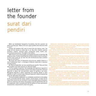 letter from
the founder
surat dari
pendiri

    When we established Sampoerna Foundation, the first question we                   Ketika kami mendirikan Sampoerna Foundation, pertanyaan pertama
asked ourselves was, “What is the most urgent problem that Indonesia need         yang kami tanyakan kepada diri kami sendiri ialah, “Masalah paling genting
to solve?”                                                                        apa yang perlu diselesaikan di Indonesia saat ini?”
    Initially, the problems that came to mind were the obvious ones. The              Awalnya, masalah-masalah yang melintas dalam benak adalah yang
things we see around us every day in our big cities. Endemic poverty.             nyata. Hal-hal yang kita lihat di sekitar kita setiap hari di kota-kota besar.
Homeless children. Polluted water. Inadequate public health care.                 Kemiskinan di mana-mana. Anak-anak jalanan. Pencemaran air. Pelayanan
Environmental destruction. The plight of the elderly.                             kesehatan umum yang belum memadai. Perusakan lingkungan. Kaum manula
    When the list ran to several pages, we stopped and took our bearings. We      yang menyedihkan.
asked ourselves, “Is there something that all these problems have in common?          Ketika daftar ini mencapai beberapa lembar, kami berhenti dan mencoba
Is there some action we can take that will simultaneously have a positive         menyimpulkan. Kami bertanya lagi, “Apakah ada suatu kesamaan dalam
impact on all of them?”                                                           semua masalah tersebut? Adakah tindakan yang dapat diambil, agar secara
    We found that many of Indonesia’s social ills are, indeed, linked to a        berkelanjutan dapat memberi dampak positif terhadap semua masalah itu?”
more fundamental issue – a shortage of effective leadership in business               Kami menemukan, banyak penyakit sosial di Indonesia sebenarnya
and government.                                                                   berkaitan dengan hal yang lebih mendasar - kurangnya kepemimpinan efektif
    By ‘effective leadership’, we mean something very specific. There are three   dalam bisnis dan pemerintahan.
main qualities that make someone an ‘effective’ leader.                               ‘Kepemimpinan efekt if’ yang kami maksudkan memiliki arti sangat
    The first quality is expertise: the knowledge and experience required to      spesifik. Ada tiga ciri khas utama yang membuat seseorang menjadi pemimpin
get the job done. Effective leaders require many types of expertise. Technical    yang ‘efektif.’
expertise is about the nuts-and-bolts aspect of getting a job done.                   Ciri khas pertama ialah keahlian: pengetahuan dan pengalaman yang
Managerial expertise is about organizing and inspiring people to work             diperlukan untuk menyelesaikan pekerjaan. Para pemimpin yang efektif
together to reach a common goal. Visionary expertise is about knowing how         membutuhkan berbagai macam keahlian. Keahlian teknis menyangkut cara
to set the right goals and priorities.                                            menyelesaikan pekerjaan. Keahlian manajemen berkisar tentang
    The second quality is dedication: an unshakable commitment to the welfare     pengorganisasian dan menyemangati orang lain untuk bekerjasama mencapai
of the community and the nation. Leaders cannot endure, at least not for          tujuan bersama. Keahlian visioner adalah kemampuan menyusun sasaran
long, if their actions do not contribute in some meaningful way to the greater    dan prioritas yang tepat.
good. At a minimum, this means that progress must be shared fairly with all           Ciri khas kedua ialah pengabdian: komitmen yang tak tergoyahkan bagi
the people who make it possible and that the welfare of future generations        kesejahteraan masyarakat dan bangsa. Para pemimpin tidak akan langgeng,
should not be compromised for short-term gains.                                   paling tidak hanya bertahan sebentar, jika tindakan-tindakan mereka tidak




                                                                                                                                                             17
 