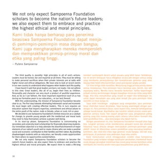 We not only expect Sampoerna Foundation
scholars to become the nation’s future leaders;
we also expect them to embrace and practice
the highest ethical and moral principles.
Kami tidak hanya berharap para penerima
beasiswa Sampoerna Foundation dapat menja-
di pemimpin-pemimpin masa depan bangsa;
Kami juga mengharapkan mereka memperoleh
dan mempraktikan prinsip-prinsip moral dan
etika yang paling tinggi.
– Putera Sampoerna



    The third quality is morality: high principles in all of one’s actions.         memberi sumbangsih berarti untuk sesuatu yang lebih besar. Setidaknya,
Leaders must be honest, fair and impartial at all times. They must be willing       hal ini berarti kemajuan harus dibagikan secara adil dengan semua orang
to make personal sacrifices when their private interests are at odds with           yang membantu perwujudannya dan kesejahteraan generasi yang akan
higher moral and ethical obligations. We have only to look at recent events         datang tidak boleh dikompromikan untuk pencapaian jangka pendek.
in our own country to understand what happens when leaders lack this quality.           Ciri khas ketiga ialah moralitas: Menjunjung tinggi prinsip-prinsip dalam
    I have heard it said that great leaders are born, not made. I do not adhere     semua tindakannya. Para pemimpin harus bersikap jujur, bersih, dan adil
to this view. Great leaders, like all of us, begin their lives as children.         sepanjang waktu. Mereka harus bersedia berkorban, ketika kepentingan
Personality and character are very much a product of youthful experience.           pribadi mereka bertentangan dengan kewajiban moral dan etika yang lebih
And, as far as I can fathom, the most important experience each of us has           tinggi. Kita bisa menyaksikan yang terjadi di negeri kita belakangan ini,
during our formative years is our education... or our lack thereof.                 untuk dapat memahami apa yang akan terjadi jika para pemimpin tidak
    With this understanding, the mission of Sampoerna Foundation became             memiliki ciri khas ketiga ini.
clear to us. The first step towards eliminating Indonesia’s social and economic         Saya telah mendengar ungkapan yang mengatakan, para pemimpin
ills must begin with creating effective leaders. This in turn requires an           besar dilahirkan bukan diciptakan. Saya kurang sependapat dengan pan-
education system that imparts expertise, commitment and ethical values to           dangan ini. Para pemimpin besar, sama seperti kita, memulai kehidupannya
the entire youth of the nation: male or female, urban or rural, rich or poor.       sebagai kanak-kanak. Kepribadian dan karakter adalah produk utama pen-
    We decided to use Sampoerna Foundation’s limited resources as a catalyst        galaman semasa muda. Dan sejauh pengertian saya, pengalaman paling
for change; to provide young people with the intellectual and moral tools           penting yang kita masing-masing alami selama tahun-tahun formatif kita
they need to help themselves achieve a greater well-being.                          ialah pendidikan kita.... atau kekurangan kita dalam hal itu.
    In its start-up phase, Sampoerna Foundation is concentrating on                     Dengan pemahaman ini, misi Sampoerna Foundation menjadi jelas bagi
secondary and university-level scholarships for financially deserving students.     kita. Langkah pertama untuk memberantas penyakit sosial dan ekonomi
Our immediate objective is to help alleviate the disenfranchisement of major        Indonesia harus dimulai dengan menciptakan pemimpin-pemimpin yang
elements of our nation’s youth and to create citizens who can make a positive       efektif. Untuk ini dibutuhkan sistem pendidikan yang mencakup keahlian,
social and economic contribution to their families and their nation. By providing   komitmen, dan nilai-nilai etika bagi generasi muda bangsa: laki-laki atau
disadvantaged students with an education, we literally create opportunities         perempuan, di perkotaan atau pedesaan, kaya atau miskin.
for them where no opportunities existed before.                                         Kami memutuskan untuk menggunakan sumber daya Sampoerna
    We not only expect Sampoerna Foundation scholars to become the                  Foundation yang terbatas sebagai katalisator perubahan; membekali kaum
nation’s future leaders; we also expect them to embrace and practice the            muda dengan perangkat intelektual dan moral yang mereka butuhkan untuk
highest ethical and moral principles. We expect them to make a life-long            membantu diri mereka sendiri mencapai kesejahteraan yang lebih besar.




18
 