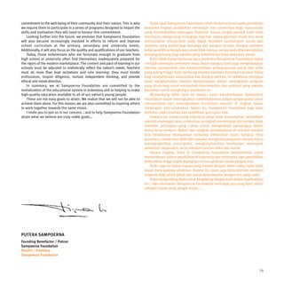 commitment to the well-being of their community and their nation. This is why             Sejak awal Sampoerna Foundation telah berkonsentrasi pada pemberian
we require them to participate in a series of programs designed to impart the         beasiswa tingkat pendidikan menengah dan universitas bagi siswa-siswa
skills and motivation they will need to honour this commitment.                       yang membutuhkan dukungan finansial. Tujuan jangka pendek kami ialah
    Looking further into the future, we envision that Sampoerna Foundation            membantu mengurangi hilangnya hak-hak utama generasi muda kita serta
will also become increasingly involved in efforts to reform and improve               menciptakan masyarakat yang dapat memberi sumbangsih sosial dan
school curriculum at the primary, secondary and university levels.                    ekonomi yang positif bagi keluarga dan bangsa mereka. Dengan memberi
Additionally, it will also focus on the quality and qualifications of our teachers.   bekal pendidikan kepada para siswa tidak mampu, secara nyata kita menciptakan
    Today, those Indonesians who are fortunate enough to graduate from                peluang-peluang bagi mereka yang sebelumnya tidak ada sama sekali.
high school or university often find themselves inadequately prepared for                 Kami tidak hanya berharap para penerima Sampoerna Foundation dapat
the rigors of the modern marketplace. The content and pace of learning in our         menjadi pemimpin-pemimpin masa depan bangsa; kami juga mengharapkan
schools must be adjusted to realistically reflect the nation’s needs. Teachers        mereka memperoleh dan mempraktikkan prinsip-prinsip moral dan etika
must do more than lead recitations and rote learning: they must kindle                yang paling tinggi. Kami berharap mereka memberi komitmen seumur hidup
enthusiasm, inspire diligence, nurture independent thinking, and provide              bagi kesejahteraan masyarakat dan bangsa mereka. Ini sebabnya mengapa
ethical and moral direction.                                                          kami mengharuskan mereka berpartisipasi dalam serangkaian program
    In summary, we at Sampoerna Foundation are committed to the                       yang dirancang untuk menambah keterampilan dan motivasi yang mereka
revitalization of the educational system in Indonesia and to helping to make          butuhkan untuk menghargai komitmen ini.
high-quality education available to all of our nation’s young people.                     Memandang lebih jauh ke depan, kami mendambakan Sampoerna
    These are not easy goals to attain. We realize that we will not be able to        Foundation dapat meningkatkan keterlibatannya dalam upaya-upaya untuk
achieve them alone. For this reason, we are also committed to inspiring others        memperbaiki dan meningkatkan kurikulum sekolah di tingkat dasar,
to work together towards the same vision.                                             menengah, dan universitas. Selain itu, Sampoerna Foundation juga akan
    I invite you to join us in our concern... and to help Sampoerna Foundation        berfokus pada kualitas dan kualifikasi guru-guru kita.
attain what we believe are truly noble goals...                                           Dewasa ini, orang-orang Indonesia yang telah menamatkan pendidikan
                                                                                      sekolah menengah atau universitas seringkali menemukan diri mereka tidak
                                                                                      memiliki persiapan yang cukup untuk menghadapi persaingan dalam
                                                                                      dunia kerja modern. Materi dan langkah pembelajaran di sekolah-sekolah
                                                                                      kita hendaknya disesuaikan terhadap kebutuhan nyata bangsa. Para
                                                                                      guruharus melakukan lebih dari sekadar menghafal pelajaran: mereka harus
                                                                                      membangkitkan antusiasme, menginspirasikan ketekunan, memupuk
                                                                                      pemikiran idependen, serta memberi arahan etika dan moral.
                                                                                          Secara ringkas, kami di Sampoerna Foundation berkomitmen untuk
                                                                                      merevitalisasi sistem pendidikan di Indonesia dan membantu agar pendidikan
                                                                                      berkualitas tinggi dapat dijangkau semua generasi muda bangsa kita.
                                                                                          Tentu saja ini bukan tujuan yang mudah dicapai. Kami sadar, kami tidak
                                                                                      dapat mencapainya sendirian. Karena itu, kami juga berkomitmen memberi
                                                                                      inspirasi bagi pihak-pihak lain untuk bekerjasama dengan visi yang sama.
                                                                                          Saya mengundang Anda untuk bergabung dengan kami dalam keprihatinan
                                                                                      ini... dan membantu Sampoerna Foundation mencapai apa yang kami yakini
                                                                                      sebagai tujuan yang sangat mulia.....




PUTERA SAMPOERNA
Founding Benefactor / Patron
Sampoerna Foundation
Pendiri / Pembina
Sampoerna Foundation



                                                                                                                                                                19
 