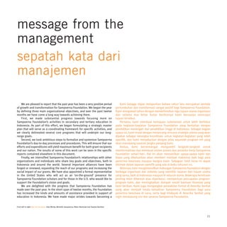 message from the
management
sepatah kata dari
manajemen

    We are pleased to report that the past year has been a very positive period                                 Kami bangga dapat melaporkan bahwa tahun lalu merupakan periode
of growth and transformation for Sampoerna Foundation. We began the year                                    pertumbuhan dan transformasi sangat positif bagi Sampoerna Foundation.
by defining three main organizational objectives, and over the past twelve                                  Kami mengawali tahun dengan mendefinisikan tiga tujuan utama organisasi
months we have come a long way towards achieving them.                                                      dan selama dua belas bulan berikutnya kami berupaya mencapai
    First, we made substantial progress towards focusing more on                                            tujuan tersebut.
Sampoerna Foundation’s activities in secondary and tertiary education in                                        Pertama, kami membuat kemajuan substansial untuk lebih berfokus
Indonesia. As part of this effort, we began formulating a strategic master                                  pada kegiatan-kegiatan Sampoerna Foundation yang berkaitan dengan
plan that will serve as a coordinating framework for specific activities, and                               pendidikan menengah dan pendidikan tinggi di Indonesia. Sebagai bagian
we clearly delineated several core programs that will underpin our long-                                    upaya ini, kami mulai dengan merancang rencana strategis utama yang akan
range goals.                                                                                                dipakai sebagai kerangka koordinasi untuk kegiatan-kegiatan yang lebih
    Second, we took ambitious steps to formalize and systemize Sampoerna                                    spesifik, dan kami menjabarkan dengan jelas sejumlah program inti yang
Foundation’s day-to-day processes and procedures. This will ensure that our                                 akan menopang sasaran jangka panjang kami.
efforts and expenditures will yield maximum benefit for both grant recipients                                   Kedua, kami bersemangat mengambil langkah-langkah untuk
and our nation. The results of some of this work can be seen in the specific                                memformalisasi dan membuat sistem proses dan prosedur kerja Sampoerna
reports contained elsewhere in this document.                                                               Foundation sehari-hari. Hal ini akan memastikan upaya-upaya kami dan
    Finally, we intensified Sampoerna Foundation’s relationships with other                                 biaya yang dikeluarkan akan memberi manfaat maksimal baik bagi para
organizations and individuals who share key goals and objectives, both in                                   penerima beasiswa maupun bangsa kami. Sebagian hasil kerja ini dapat
Indonesia and around the world. Several important alliances have been                                       disimak dalam laporan spesifik yang ada di buku tahunan ini.
forged or renewed, expanding the reach of our programs and increasing the                                       Akhirnya, kami mengintensifkan hubungan Sampoerna Foundation dengan
social impact of our grants. We have also appointed a formal representative                                 berbagai organisasi dan individu yang memiliki sasaran dan tujuan utama
in the United States who will act as an ‘on-the-ground’ presence for                                        yang sama, baik di Indonesia maupun di seluruh dunia. Beberapa kemitraan
Sampoerna Foundation scholars and for those in the U.S. who would like to                                   penting telah dibentuk atau diperbarui, memperluas pencapaian program-
support the Foundation’s vision and goals.                                                                  program kami, dan meningkatkan dampak sosial bantuan finansial yang
    We are delighted with the progress that Sampoerna Foundation has                                        kami berikan. Kami juga mengangkat perwakilan formal di Amerika Serikat
made over the past year. In the short span of twelve months, the Foundation                                 yang akan menjadi tanda kehadiran Sampoerna Foundation bagi para
has increased the kinds and amounts of assistance provided in support of                                    penerima beasiswa di sana, serta bagi khalayak di Amerika Serikat yang
education in Indonesia. We have made major strides towards becoming a                                       ingin mendukung visi dan sasaran Sampoerna Foundation.


From left to right Dari kiri ke kanan: Elan Merdy, Michelle Sampoerna, Niken Rachmad and Tjandra Bachtiar




                                                                                                                                                                                 21
 