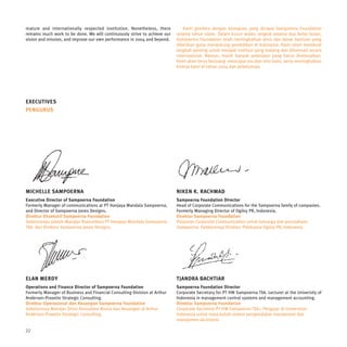 mature and internationally respected institution. Nonetheless, there           Kami gembira dengan kemajuan yang dicapai Sampoerna Foundation
remains much work to be done. We will continuously strive to achieve our   selama tahun silam. Dalam kurun waktu singkat selama dua belas bulan,
vision and mission, and improve our own performance in 2004 and beyond.    Sampoerna Foundation telah meningkatkan jenis dan besar bantuan yang
                                                                           diberikan guna mendukung pendidikan di Indonesia. Kami telah membuat
                                                                           langkah penting untuk menjadi institusi yang matang dan dihormati secara
                                                                           internasional. Namun, masih banyak pekerjaan yang harus diselesaikan.
                                                                           Kami akan terus berjuang mencapai visi dan misi kami, serta meningkatkan
                                                                           kinerja kami di tahun 2004 dan selanjutnya.




EXECUTIVES
PENGURUS




MICHELLE SAMPOERNA                                                         NIKEN K. RACHMAD
Executive Director of Sampoerna Foundation                                 Sampoerna Foundation Director
Formerly Manager of communications at PT Hanjaya Mandala Sampoerna,        Head of Corporate Communications for the Sampoerna family of companies.
and Director of Sampoerna Jones Designs.                                   Formerly Managing Director of Ogilvy PR, Indonesia.
Direktur Eksekutif Sampoerna Foundation                                    Direktur Sampoerna Foundation
Sebelumnya adalah Manajer Komunikasi PT Hanjaya Mandala Sampoerna          Pimpinan Corporate Communication untuk keluarga dan perusahaan
Tbk. dan Direktur Sampoerna Jones Designs.                                 Sampoerna. Sebelumnya Direktur Pelaksana Ogilvy PR, Indonesia.




ELAN MERDY                                                                 TJANDRA BACHTIAR
Operations and Finance Director of Sampoerna Foundation                    Sampoerna Foundation Director
Formerly Manager of Business and Financial Consulting Division at Arthur   Corporate Secretary for PT HM Sampoerna Tbk. Lecturer at the University of
Andersen-Prasetio Strategic Consulting.                                    Indonesia in management control systems and management accounting.
Direktur Operasional dan Keuangan Sampoerna Foundation                     Direktur Sampoerna Foundation
Sebelumnya Manajer Divisi Konsultasi Bisnis dan Keuangan di Arthur         Corporate Secretary PT HM Sampoerna Tbk.; Pengajar di Universitas
Andersen-Prasetio Strategic Consulting.                                    Indonesia untuk mata kuliah sistem pengendalian manajemen dan
                                                                           manajemen akuntansi.

22
 