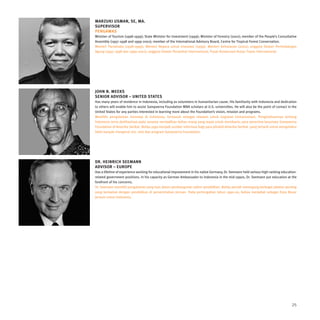 MARZUKI USMAN, SE, MA.
SUPERVISOR
PENGAWAS
Minister of Tourism (1998-1999); State Minister for Investment (1999); Minister of Forestry (2001); member of the People’s Consultative
Assembly (1997-1998 and 1999-2001); member of the International Advisory Board, Centre for Tropical Forest Conservation.
Menteri Pariwisata (1998-1999); Menteri Negara untuk Investasi (1999); Menteri Kehutanan (2001); anggota Dewan Pertimbangan
Agung (1997-1998 dan 1999-2001); anggota Dewan Penasihat Internasional, Pusat Konservasi Hutan Tropis Internasional.




JOHN N. MEEKS
SENIOR ADVISOR – UNITED STATES
Has many years of residence in Indonesia, including as volunteers in humanitarian cause. His familiarity with Indonesia and dedication
to others will enable him to assist Sampoerna Foundation MBA scholars at U.S. universities. He will also be the point of contact in the
United States for any parties interested in learning more about the Foundation’s vision, mission and programs.
Memiliki pengalaman menetap di Indonesia, termasuk sebagai relawan untuk kegiatan kemanusiaan. Pengetahuannya tentang
Indonesia serta dedikasinya pada sesama menjadikan beliau orang yang tepat untuk membantu para penerima beasiswa Sampoerna
Foundation di Amerika Serikat. Beliau juga menjadi sumber informasi bagi para pihakdi Amerika Serikat yang tertarik untuk mengetahui
lebih banyak mengenai visi, misi dan program Sampoerna Foundation.




DR. HEINRICH SEEMANN
ADVISOR – EUROPE
Has a lifetime of experience working for educational improvement in his native Germany, Dr. Seemann held various high-ranking education-
related government positions. In his capacity as German Ambassador to Indonesia in the mid-1990s, Dr. Seemann put education at the
forefront of his concerns.
Dr. Seemann memiliki pengalaman yang luas dalam pembangunan sektor pendidikan. Beliau pernah memegang berbagai jabatan penting
yang berkaitan dengan pendidikan di pemerintahan Jerman. Pada pertengahan tahun 1990-an, beliau menjabat sebagai Duta Besar
Jerman untuk Indonesia.




                                                                                                                                    25
 