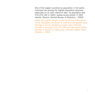 One of the largest countries by population in the world,
Indonesia has among the highest population densities,
especially on its main island of Java. Its population was
214,374,100 in 2003, spread across almost 17,000
islands. (Source: Central Bureau of Statistics – 2003)
Salah satu negara dengan jumlah penduduk terbanyak di
dunia, kepadatan penduduk di Indonesia merupakan yang
tertinggi di dunia, terutama di pulau Jawa. Populasi
Indonesia mencapai 214.374.100 jiwa pada tahun 2003,
tersebar di hampir 17.000 pulau. (Sumber: Badan Pusat
Statistik – 2003)




                                                            1
 