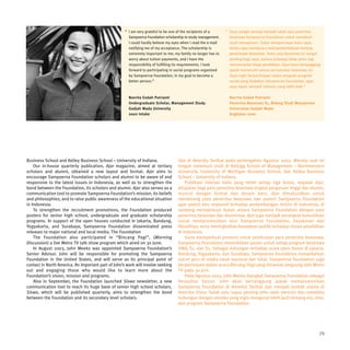 “ I am very grateful to be one of the recipients of a     “ Saya sangat senang menjadi salah satu penerima
                                                       Sampoerna Foundation scholarship to study management.     beasiswa Sampoerna Foundation untuk menekuni
                                                       I could hardly believe my eyes when I read the e-mail     studi manajemen. Sukar mempercayai mata saya,
                                                       notifying me of my acceptance. The scholarship is         ketika saya membaca e-mail pemberitahuan tentang
                                                       extremely important to me; my family no longer has to     penerimaan beasiswa. Tentu saja beasiswa ini sangat
                                                       worry about tuition payments, and I have the              penting bagi saya, karena keluarga tidak perlu lagi
                                                       responsibility of fulfilling its requirements. I look     mencemaskan biaya pendidikan. Saya harus bertanggung
                                                       forward to participating in social programs organized     jawab memenuhi semua persyaratan beasiswa ini.
                                                       by Sampoerna Foundation, in my goal to become a           Saya ingin berpartisipasi dalam program-program
                                                       better person.”                                           sosial yang diadakan Sampoerna Foundation, agar
                                                                                                                 saya dapat menjadi individu yang lebih baik.”

                                                       Novrita Endah Putrianti                                   Novrita Endah Putrianti
                                                       Undergraduate Scholar, Management Study                   Penerima Beasiswa S1, Bidang Studi Manajemen
                                                       Gadjah Mada University                                    Universitas Gadjah Mada
                                                       2002 Intake                                               Angkatan 2002




Business School and Kelley Business School – University of Indiana.                 tiba di Amerika Serikat pada pertengahan Agustus 2003. Mereka saat ini
    Our in-house quarterly publication, Ajar magazine, aimed at tertiary            tengah menekuni studi di Kellogg School of Management – Northwestern
scholars and alumni, obtained a new layout and format. Ajar aims to                 University, University of Michigan Business School, dan Kelley Business
encourage Sampoerna Foundation scholars and alumni to be aware of and               School – University of Indiana.
responsive to the latest issues in Indonesia, as well as to strengthen the              Publikasi internal kami yang terbit setiap tiga bulan, majalah Ajar,
bond between the Foundation, its scholars and alumni. Ajar also serves as a         ditujukan bagi para penerima beasiswa tingkat perguruan tinggi dan alumni,
communication tool to promote Sampoerna Foundation’s mission, its beliefs           muncul dengan format dan desain baru. Ajar dimaksudkan untuk
and philosophies, and to raise public awareness of the educational situation        mendorong para penerima beasiswa dan alumni Sampoerna Foundation
in Indonesia.                                                                       agar peduli dan responsif terhadap perkembangan terkini di Indonesia, di
    To strengthen the recruitment promotions, the Foundation produced               samping memperkuat ikatan antara Sampoerna Foundation dengan para
posters for senior high school, undergraduate and graduate scholarship              penerima beasiswa dan alumninya. Ajar juga menjadi perangkat komunikasi
programs. In support of the open houses conducted in Jakarta, Bandung,              untuk mempromosikan misi Sampoerna Foundation, keyakinan dan
Yogyakarta, and Surabaya, Sampoerna Foundation disseminated press                   filosofinya, serta meningkatkan kesadaran publik terhadap situasi pendidikan
releases to major national and local media. The Foundation                          di Indonesia.
    The Foundation also participated in “Bincang Pagi”, (Morning                        Guna memperkuat promosi untuk perekrutan para penerima beasiswa,
Discussion) a live Metro TV talk show program which aired on 30 June.               Sampoerna Foundation menerbitkan poster untuk setiap program beasiswa
    In August 2003, John Meeks was appointed Sampoerna Foundation’s                 SMA, S1, dan S2. Sebagai dukungan terhadap acara open house di Jakarta,
Senior Advisor. John will be responsible for promoting the Sampoerna                Bandung, Yogyakarta, dan Surabaya, Sampoerna Foundation menyebarkan
Foundation in the United States, and will serve as its principal point of           siaran pers di media cetak nasional dan lokal. Sampoerna Foundation juga
contact in North America. An important part of John’s work will involve seeking     berpartisipasi dalam acara Bincang Pagi yang disiarkan langsung oleh Metro
out and engaging those who would like to learn more about the                       TV pada 30 Juni.
Foundation’s vision, mission and programs.                                              Pada Agustus 2003, John Meeks diangkat Sampoerna Foundation sebagai
    Also in September, the Foundation launched Siswa newsletter, a new              Penasihat Senior. John akan bertanggung jawab mempromosikan
communication tool to reach its huge base of senior high school scholars.           Sampoerna Foundation di Amerika Serikat dan menjadi kontak utama di
Siswa, which will be published quarterly, aims to strengthen the bond               Amerika Utara. Salah satu tugas penting John ialah mencari dan membina
between the Foundation and its secondary level scholars.                            hubungan dengan mereka yang ingin mengenal lebih jauh tentang visi, misi,
                                                                                    dan program Sampoerna Foundation.




                                                                                                                                                                    29
 