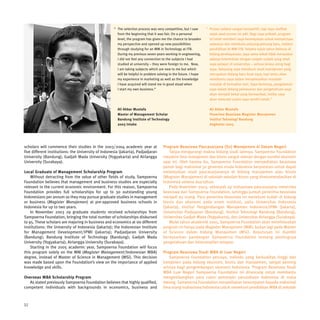 “ The selection process was very competitive, but I saw      “ Proses seleksi sangat kompetitif, tapi saya melihat
                                                       from the beginning that it was fair. On a personal           sejak awal proses ini adil. Bagi saya pribadi, program
                                                       level, the program has given me the chance to broaden        ini telah memberi saya kesempatan untuk memperluas
                                                       my perspective and opened up new possibilities               wawasan dan membuka peluang-peluang baru, melalui
                                                       through studying for an MM in Technology at ITB.             pendidikan di MM-ITB. Selama tujuh tahun bekerja di
                                                       During my previous seven years working in engineering,       bidang perekayasaan, saya sama sekali tidak merasakan
                                                       I did not feel any connection to the subjects I had          adanya keterkaitan dengan subjek-subjek yang telah
                                                       studied at university – they were foreign to me. Now,        saya pelajari di universitas – semua terasa asing bagi
                                                       I am taking subjects which are new to me but which           saya. Sekarang saya menekuni studi manajemen yang
                                                       will be helpful in problem solving in the future. I hope     merupakan bidang baru buat saya, tapi tentu akan
                                                       my experience in marketing as well as the knowledge          membantu saya dalam menyelesaikan masalah-
                                                       I have acquired will stand me in good stead when             masalah di kemudian hari. Saya berharap, pengalaman
                                                       I start my own business.”                                    saya dalam bidang pemasaran dan pengetahuan saya
                                                                                                                    akan menjadi bekal yang bermanfaat, ketika saya
                                                                                                                    akan memulai usaha saya sendiri kelak.”

                                                       Ali Akbar Mustafa                                            Ali Akbar Mustafa
                                                       Master of Management Scholar                                 Penerima Beasiswa Magister Manajemen
                                                       Bandung Institute of Technology                              Institut Teknologi Bandung
                                                       2003 Intake                                                  Angkatan 2003




scholars will commence their studies in the 2003/2004 academic year at               Program Beasiswa Pascasarjana (S2) Manajemen di Dalam Negeri
five different institutions: the University of Indonesia (Jakarta), Padjadjaran          Tanpa mengurangi makna bidang studi lainnya, Sampoerna Foundation
University (Bandung), Gadjah Mada University (Yogyakarta) and Airlangga              meyakini ilmu manajemen dan bisnis sangat relevan dengan kondisi ekonomi
University (Surabaya).                                                               saat ini. Oleh karena itu, Sampoerna Foundation menyediakan beasiswa
                                                                                     penuh bagi maksimal 30 generasi muda Indonesia berprestasi untuk dapat
Local Graduate of Management Scholarship Program                                     melanjutkan studi pascasarjananya di bidang manajemen atau bisnis
    Without detracting from the value of other fields of study, Sampoerna            (Magister Manajemen) di sekolah-sekolah bisnis yang direkomendasikan di
Foundation believes that management and business studies are especially              Indonesia selama dua tahun.
relevant in the current economic environment. For this reason, Sampoerna                 Pada November 2003, sebanyak 29 mahasiswa pascasarjana menerima
Foundation provides full scholarships for up to 30 outstanding young                 beasiswa dari Sampoerna Foundation, sehingga jumlah penerima beasiswa
Indonesians per annum so they may pursue graduate studies in management              menjadi 95 orang. Para penerima beasiswa ini menekuni kuliah di bidang
or business (Magister Manajemen) at pre-approved business schools in                 bisnis dan ekonomi pada enam institusi, yaitu Universitas Indonesia
Indonesia for up to two years.                                                       (Jakarta), Institut Pengembangan Manajemen Indonesia/IPMI (Jakarta),
    In November 2003 29 graduate students received scholarships from                 Universitas Padjajaran (Bandung), Institut Teknologi Bandung (Bandung),
Sampoerna Foundation, bringing the total number of scholarships disbursed            Universitas Gadjah Mada (Yogyakarta), dan Universitas Airlangga (Surabaya).
to 95. These scholars are majoring in business and economics at six different            Mulai tahun akademik 2005, Sampoerna Foundation akan memfokuskan
institutions: the University of Indonesia (Jakarta); the Indonesian Institute        program ini hanya pada Magister Manajemen (MM), bukan lagi pada Master
for Management Development/IPMI (Jakarta); Padjadjaran University                    of Science dalam bidang Manajemen (MSi). Keputusan ini diambil
(Bandung); Bandung Institute of Technology (Bandung); Gadjah Mada                    berdasarkan pandangan Sampoerna Foundation tentang pentingnya
University (Yogyakarta); Airlangga University (Surabaya).                            pengetahuan dan keterampilan terapan.
    Starting in the 2005 academic year, Sampoerna Foundation will focus
this program solely on the MM (Magister Management/Indonesian MBA)                   Program Beasiswa Studi MBA di Luar Negeri
degree, instead of Master of Science in Management (MSi). This decision                  Sampoerna Foundation percaya, individu yang berkualitas tinggi dan
was made based upon the Foundation’s view on the importance of applied               kompeten pada bidang ekonomi, bisnis dan manajemen, sangat penting
knowledge and skills.                                                                artinya bagi pengembangan ekonomi Indonesia. Program Beasiswa Studi
                                                                                     MBA Luar Negeri Sampoerna Foundation ini dirancang untuk membantu
Overseas MBA Scholarship Program                                                     mengembangkan para calon pemimpin perusahaan Indonesia di masa
   As stated previously Sampoerna Foundation believes that highly qualified,         datang. Sampoerna Foundation menyediakan kesempatan kepada maksimal
competent individuals with backgrounds in economics, business and                    lima orang mahasiswa Indonesia untuk menekuni pendidikan MBA di sekolah



32
 