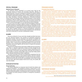 SPECIAL PROGRAM                                                                    PROGRAM KHUSUS
National Science Olympiad                                                          Olimpiade Sains Nasional
    The National Science Olympiad is an annual event held by the                       Olimpiade Sains Nasional adalah kegiatan tahunan yang diselenggarakan
Directorate General of Primary and Secondary Education, Ministry of                Direktorat Jenderal Pendidikan Dasar dan Menengah, Departemen
National Education. This event is designed to stimulate the academic abilities     Pendidikan Nasional. Kegiatan ini dirancang untuk mendorong kemampuan
of gifted high school students and to create a healthy, competitive environment    akademik para siswa sekolah yang berbakat dan meningkatkan iklim kompetisi
for academic achievement in the field of science. The competition encompasses      akademik yang sehat khususnya di bidang ilmu pengetahuan. Kompetisi ini
five major disciplines: Chemistry, Mathematics, Informatics/Computer               meliputi lima disiplin ilmu, yaitu Kimia, Matematika, Informatika/Ilmu
Science, Physics and Biology. Students initially participate in school-specific    Komputer, Fisika dan Biologi.
competitions. Winners progress through semi-finals at district/municipality            Pertama kali, para pelajar mengikuti kompetisi di setiap sekolah. Para
and provincial levels to the national finals event. All national winners are       pemenang dari kompetisi ini kemudian mengikuti babak semi final di
trained as potential participants for the International Science Olympiad.          tingkat kabupaten dan provinsi, serta babak final di tingkat nasional. Semua
    In 2003, as part of its effort to support the best and brightest students in   pemenang tingkat nasional akan dilatih sebagai calon peserta Olimpiade
Indonesia, Sampoerna Foundation agreed to provide 25 scholarships annually         Sains Internasional.
for gold medal winners of the National Science Olympics. Recipients can use            Sebagai bagian dari usaha untuk mendukung para pelajar Indonesia
these scholarships for undergraduate study at pre-approved local universities      terbaik ini, pada tahun 2003 Sampoerna Foundation menyediakan 25 beasiswa
in any field of applied sciences or business/management. Sampoerna                 per tahun kepada para peraih medali emas tingkat SMA. Para penerima
Foundation will also support Indonesian gold medalists at the international        beasiswa dapat menggunakan beasiswa ini untuk meneruskan pendidikan
event with scholarships for overseas undergraduate studies.                        kesarjanaan di bidang ilmu pengetahuan terapan, atau bisnis/manajemen
                                                                                   pada universitas-universitas negeri yang direkomendasikan. Sampoerna
                                                                                   Foundation juga akan mendukung para pemenang medali emas asal
ALUMNI
                                                                                   Indonesia yang bertarung di arena Olimpiade Sains Internasional dengan
    Since the 3rd Quarter of 2003, much time, thought and effort have been         menyediakan beasiswa untuk studi tingkat sarjana di luar negeri.
put into planning programs and activities for graduating Sampoerna
Foundation scholars. This has culminated in the decision to establish the
                                                                                   ALUMNI
Sampoerna Foundation Alumni Center. The department’s objectives are to
provide a forum for the alumni to develop both professional and personal               Sejak kuartal ketiga tahun 2003, banyak waktu, pemikiran, dan upaya
qualities, foster a lasting mutual relationship between the alumni and the         telah dicurahkan untuk merancang program dan kegiatan bagi para penerima
Foundation, and to work together with the alumni to improve the education          beasiswa Sampoerna Foundation yang telah menamatkan studi. Semua
sector in our country.                                                             bermuara pada keputusan untuk mendirikan Sampoerna Foundation Alumni
    Sampoerna Foundation Alumni Association (SFAA) will also be formed in          Center. Tujuan departemen ini ialah menyediakan suatu forum bagi alumni
2004. This is a separate organization, formed and fully managed by the             untuk mengembangkan kualitas profesional dan pribadi mereka, membina
alumni. The association serves as a channel for alumni networking and for          kelestarian hubungan timbal-balik antara alumni dengan Sampoerna
the exchange of information and opportunities. We hope that by being an            Foundation, serta bekerjasama dengan alumni untuk mengembangkan sektor
active member, an alumnus will be able to get to know their fellow alumni          pendidikan di Tanah Air.
better, allowing networking and better cooperation.                                    Sampoerna Foundation Alumni Association (SFAA) akan dibentuk tahun
    The alumni association will open its memberships to graduates from the         2004. Ini merupakan organisasi terpisah, didirikan dan dikelola penuh oleh
Local Undergraduate Program, Local Graduate Program, Overseas Graduate             alumni. Asosiasi akan menjadi sarana penghubung alumni serta ajang
Program, and Senior High School Program. Currently, we have over 30 alumni,        pertukaran informasi dan peluang karier. Kami berharap, dengan menjadi
and by the end of the year we will have 1,332 graduates, most of them coming       anggota yang aktif, alumnus dapat lebih mengenal rekan-rekannya,
from the senior high school program. By the end of 2005, the number will           memungkinkan terciptanya jejaring dan kerjasama lebih baik.
more than double.                                                                      Anggota asosiasi alumni terbuka untuk lulusan program beasiswa S1, S2
                                                                                   di dalam dan luar negeri, maupun lulusan SMA. Saat ini kami etlah memiliki
                                                                                   lebih dari 30 alumni. Pada akhir 2004, alumni kami akan mencapai 1.332
SCHOLAR ACTIVITIES
                                                                                   orang, kebanyakan mereka berasal dari program beasiswa SMA. Pada akhir
Annual Gathering                                                                   2005, jumlah ini akan lebih dari berlipat ganda.
    The Annual Gathering is an important event for both the scholars and
Sampoerna Foundation. It is designed to provide an opportunity to come
                                                                                   PERTEMUAN TAHUNAN
together, gain a better understanding of the Foundation’s values, and foster
character, leadership qualities, social awareness and a strong sense of family.       Pertemuan Tahunan adalah salah satu kegiatan penting bagi para penerima
It strengthens the bond among all members of Sampoerna Foundation’s                beasiswa maupun Sampoerna Foundation. Kegiatan ini dirancang untuk
“big family”.                                                                      memberi kesempatan berkumpul, meningkatkan pemahaman yang lebih
                                                                                                                     Right: Scholars preparing for social activity during 2003 Annual Gathering.
                                                                                           Kanan: Penerima beasiswa sedang bersiap untuk kegiatan bakti sosial pada Pertemuan Tahunan 2003.

34
 