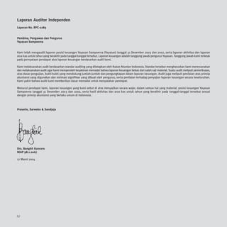 Laporan Auditor Independen
Laporan No. RPC-2189


Pembina, Pengawas dan Pengurus
Yayasan Sampoerna


Kami telah mengaudit laporan posisi keuangan Yayasan Sampoerna (Yayasan) tanggal 31 Desember 2003 dan 2002, serta laporan aktivitas dan laporan
arus kas untuk tahun yang berakhir pada tanggal-tanggal tersebut. Laporan keuangan adalah tanggung jawab pengurus Yayasan. Tanggung jawab kami terletak
pada pernyataan pendapat atas laporan keuangan berdasarkan audit kami.

Kami melaksanakan audit berdasarkan standar auditing yang ditetapkan oleh Ikatan Akuntan Indonesia. Standar tersebut mengharuskan kami merencanakan
dan melaksanakan audit agar kami memperoleh keyakinan memadai bahwa laporan keuangan bebas dari salah saji material. Suatu audit meliputi pemeriksaan,
atas dasar pengujian, bukti-bukti yang mendukung jumlah-jumlah dan pengungkapan dalam laporan keuangan. Audit juga meliputi penilaian atas prinsip
akuntansi yang digunakan dan estimasi signifikan yang dibuat oleh pengurus, serta penilaian terhadap penyajian laporan keuangan secara keseluruhan.
Kami yakin bahwa audit kami memberikan dasar memadai untuk menyatakan pendapat.

Menurut pendapat kami, laporan keuangan yang kami sebut di atas menyajikan secara wajar, dalam semua hal yang material, posisi keuangan Yayasan
Sampoerna tanggal 31 Desember 2003 dan 2002, serta hasil aktivitas dan arus kas untuk tahun yang berakhir pada tanggal-tanggal tersebut sesuai
dengan prinsip akuntansi yang berlaku umum di Indonesia.



Prasetio, Sarwoko & Sandjaja




Drs. Bangkit Kuncoro
NIAP 98.1.0067

17 Maret 2004




52
 