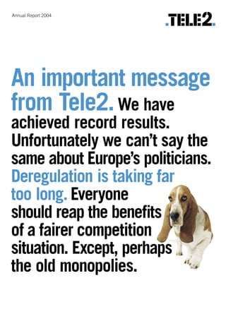Annual Report 2004




An important message
from Tele2. We have
achieved record results.
Unfortunately we can’t say the
same about Europe’s politicians.
Deregulation is taking far
too long. Everyone
should reap the beneﬁts
of a fairer competition
situation. Except, perhaps
the old monopolies.
 