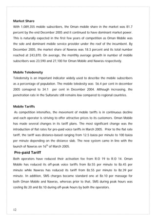 12
Market Share
With 1,089,355 mobile subscribers, the Oman mobile share in the market was 81.7
percent by the end December 2005 and it continued to have dominant market power.
This is naturally expected in the first few years of competition as Oman Mobile was
the sole and dominant mobile service provider under the roof of the incumbent. By
December 2005, the market share of Nawras was 18.3 percent and its total number
reached at 243,870. On average, the monthly average growth in number of mobile
subscribers was 23,590 and 27,100 for Oman Mobile and Nawras respectively.
Mobile Teledensity
Teledensity is an important indicator widely used to describe the mobile subscribers
as a percentage of population. The mobile teledesity was 56.4 per cent in december
2005 comapred to 34.1 per cent in December 2004. Although increasing, the
penetration rate in the Sultanate still remains low compared to regional countries.
Mobile Tariffs
As competition intensifies, the movement of mobile tariffs is in continuous decline
and each operator is striving to offer attractive prices to its customers. Oman Mobile
has made several changes in its tariff plans. The most significant change was the
introduction of flat rates for pre-paid voice tariffs in March 2005. Prior to the flat rate
tariff, the tariff was distance-based ranging from 12.5 baiza per minute to 100 baiza
per minute depending on the distance slab. The new system came in line with the
launch of Nawras on 16th
of March 2005.
Pre-paid Tariff
Both operators have reduced their activation fee from R.O 19 to R.O 14. Oman
Mobile has reduced its off-peak voice tariffs from Bz.55 per minute to Bz.45 per
minute while Nawras has reduced its tariff from Bz.55 per minute to Bz.39 per
minute. In addition, SMS charges became standard one at Bz.10 per massage for
both Oman Mobile and Nawras, whereas prior to that, SMS during peak hours was
costing Bz.20 and Bz.10 during off-peak hours by both the operators.
 
