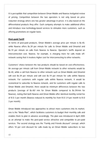 13
It is perceptible that competition between Oman Mobile and Nawras instigated review
of pricing. Competition between the two operators is not only based on price
reduction strategy where one has greater advantage in prices; it is also based on the
differentiated products they offer. Each company attempts to make additional offers
and introduce new technology-based services to stimulate more customers, such as
offering promotions on regular basis.
Post-paid Tariff
In terms of post-paid products, Oman Mobile's average price per minute is Bz.40,
while Nawras offers Bz.39 per minute for calls to Oman Mobile and Omantel and
Bz.19 per minute on calls from Nawras to Nawras. Operator's tariffs depend on
interconnection cost. Nawras, for example, is charging more for calls made off-
network seeing that it involves higher cost for interconnecting to other networks.
Customers' choice between the two products should be based on cost-effectiveness.
An average per minute call from Oman Mobile network to other networks would be
Bz.40, while a call from Nawras to other network such as Oman Mobile and Omantel
will cost Bz.39 per minute and will cost Bz.19 per minute for calls within Nawras
network. For customers with regular calls within Nawras network, it would be
economical to subscribe to Nawras network, and for customers with regular calls to
Oman Mobile and Omantel, there would be minimum differences between the two
products (average of Bz.40/ min for Oman Mobile compared to Bz.39/min for
Nawras), noting that both Nawras and Oman Mobile offer identical monthly rental fee
of R.O 3 per month (Nawras reduced its monthly fee from R.O 3.9 per month to R.O
3 per month).
Oman Mobile introduced two approaches to attract more customers into its market,
one is the "Mada Plan", which facilitates customers to budget their monthly calls and
enables them to plan in advance accordingly. The plan was introduced in April 2005
as an attempt to make the post-paid service attractive and compatible to pre-paid
services. The second strategy was the "Family and Friends discount" concept, which
offers 10 per cent discount for calls made by an Oman Mobile subscribers to two
 