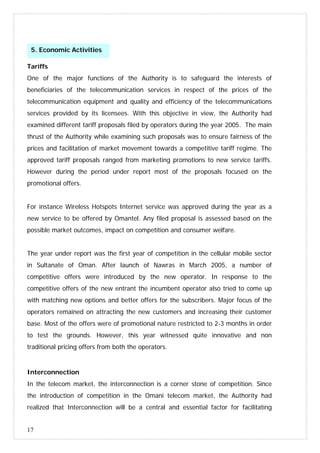 17
Tariffs
One of the major functions of the Authority is to safeguard the interests of
beneficiaries of the telecommunication services in respect of the prices of the
telecommunication equipment and quality and efficiency of the telecommunications
services provided by its licensees. With this objective in view, the Authority had
examined different tariff proposals filed by operators during the year 2005. The main
thrust of the Authority while examining such proposals was to ensure fairness of the
prices and facilitation of market movement towards a competitive tariff regime. The
approved tariff proposals ranged from marketing promotions to new service tariffs.
However during the period under report most of the proposals focused on the
promotional offers.
For instance Wireless Hotspots Internet service was approved during the year as a
new service to be offered by Omantel. Any filed proposal is assessed based on the
possible market outcomes, impact on competition and consumer welfare.
The year under report was the first year of competition in the cellular mobile sector
in Sultanate of Oman. After launch of Nawras in March 2005, a number of
competitive offers were introduced by the new operator. In response to the
competitive offers of the new entrant the incumbent operator also tried to come up
with matching new options and better offers for the subscribers. Major focus of the
operators remained on attracting the new customers and increasing their customer
base. Most of the offers were of promotional nature restricted to 2-3 months in order
to test the grounds. However, this year witnessed quite innovative and non
traditional pricing offers from both the operators.
Interconnection
In the telecom market, the interconnection is a corner stone of competition. Since
the introduction of competition in the Omani telecom market, the Authority had
realized that Interconnection will be a central and essential factor for facilitating
5. Economic Activities
 