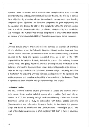19
objective cannot be ensured and all administrations through out the world undertake
a number of policy and regulatory initiatives towards this end. The TRA try to achieve
these objectives by providing relevant information to the consumers and handling
complaints against operators. The consumer complaints are given high priority and
the operators are directed to address the complaints within the shortest possible
time. Most of the consumer complaints pertained to billing accuracy and un-solicited
SMS messages. The Authority has directed all operators to ensure that their systems
are capable of providing detailed billing information upon request from a consumer.
USO
Universal Service ensures that basic fixed line services are available at affordable
price to all citizens across the Sultanate. However, it is not possible to provide basic
telecom services to citizens on commercial terms because of non-viability of business
potential in far flung and sparsely populated areas. As a part of the TRA’s
responsibilities; in 2005 the Authority initiated the process of formulating Universal
Service Policy. This policy would be aimed at creating suitable mechanism in the
Sultanate, whereby the Government can ensure Universal Access to all its citizens. If
required, the help of international consultants would be sought. This policy will create
a mechanism for providing universal services, participation by the operators and
service providers, and ensuring sustainability of such projects in the long run. There
is a plan to test the framework through implementing a pilot project.
In -house Studies
The TRA conducts in-house studies periodically to assess and evaluate market
performance; these studies included among others mobile, fixed and internet
services. In 2005, the Authority through the Internal Planning, Control and Statistics
department carried out a study in collaboration with Sultan Qaboos University
(Communications and Information Research Centre) to investigate the gender's
usage and access to Information and Communications Technologies (ICTs). The
result of the study was presented in WSIS exhibition "ICT 4 All" in Tunis in November
2005.
 