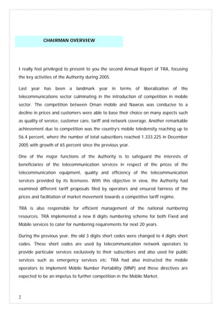 2
CHAIRMAN OVERVIEW
I really feel privileged to present to you the second Annual Report of TRA, focusing
the key activities of the Authority during 2005.
Last year has been a landmark year in terms of liberalization of the
telecommunications sector culminating in the introduction of competition in mobile
sector. The competition between Oman mobile and Nawras was conducive to a
decline in prices and customers were able to base their choice on many aspects such
as quality of service, customer care, tariff and network coverage. Another remarkable
achievement due to competition was the country’s mobile teledensity reaching up to
56.4 percent, where the number of total subscribers reached 1.333.225 in December
2005 with growth of 65 percent since the previous year.
One of the major functions of the Authority is to safeguard the interests of
beneficiaries of the telecommunication services in respect of the prices of the
telecommunication equipment, quality and efficiency of the telecommunication
services provided by its licensees. With this objective in view, the Authority had
examined different tariff proposals filed by operators and ensured fairness of the
prices and facilitation of market movement towards a competitive tariff regime.
TRA is also responsible for efficient management of the national numbering
resources. TRA implemented a new 8 digits numbering scheme for both Fixed and
Mobile services to cater for numbering requirements for next 20 years.
During the previous year, the old 3 digits short codes were changed to 4 digits short
codes. These short codes are used by telecommunication network operators to
provide particular services exclusively to their subscribers and also used for public
services such as emergency services etc. TRA had also instructed the mobile
operators to implement Mobile Number Portability (MNP) and these directives are
expected to be an impetus to further competition in the Mobile Market.
 