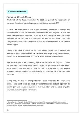 20
Numbering & Domain Names
Article 8(3) of the Telecommunication Act 2002 has granted the responsibility of
managing the national numbering resources and domain names to TRA.
In 2004, TRA implemented a new 8 digits numbering scheme for both Fixed and
Mobile services to cater for numbering requirements for next 20 years. On 17th May
2005, TRA published a Ministerial Decree No. 4/2005 stating that TRA shall charge
operators for the allocation and reservation of Numbers and Short Codes. The
charges were established to only cater for the cost of management of the national
numbering plan.
Following the entry of Nawras in the Oman mobile cellular market, Nawras was
allocated a new number level (95 xxx xxx) to be used for providing services to their
subscribers. A new Mobile Network Code1
(03) was also allocated to Nawras.
TRA received quite a few numbering applications from telecomm operators during
the year 2005. The main point of concern before the approval of such applications,
were ensuring that the numbers will be used in accordance to the National
Numbering Plan and will be used effectively and efficiently to preserve the numbering
resources.
During 2005, TRA has also changed the old 3 digits short codes to 4 digits short
codes. These short codes are used by telecommunication network operators to
provide particular services exclusively to their subscribers and also used for public
services such as emergency services etc.
1
Mobile Network Code (MNC): The MNC is the second field of the International Mobile Station Identity
(IMSI) and is two to three digits in length. The MNC, in combination with the Mobile Country Code, uniquely
identifies the home network of the mobile terminal or mobile user.
6. Technical Activities
 