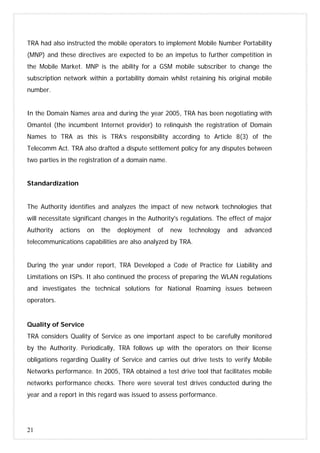 21
TRA had also instructed the mobile operators to implement Mobile Number Portability
(MNP) and these directives are expected to be an impetus to further competition in
the Mobile Market. MNP is the ability for a GSM mobile subscriber to change the
subscription network within a portability domain whilst retaining his original mobile
number.
In the Domain Names area and during the year 2005, TRA has been negotiating with
Omantel (the incumbent Internet provider) to relinquish the registration of Domain
Names to TRA as this is TRA’s responsibility according to Article 8(3) of the
Telecomm Act. TRA also drafted a dispute settlement policy for any disputes between
two parties in the registration of a domain name.
Standardization
The Authority identifies and analyzes the impact of new network technologies that
will necessitate significant changes in the Authority's regulations. The effect of major
Authority actions on the deployment of new technology and advanced
telecommunications capabilities are also analyzed by TRA.
During the year under report, TRA Developed a Code of Practice for Liability and
Limitations on ISPs. It also continued the process of preparing the WLAN regulations
and investigates the technical solutions for National Roaming issues between
operators.
Quality of Service
TRA considers Quality of Service as one important aspect to be carefully monitored
by the Authority. Periodically, TRA follows up with the operators on their license
obligations regarding Quality of Service and carries out drive tests to verify Mobile
Networks performance. In 2005, TRA obtained a test drive tool that facilitates mobile
networks performance checks. There were several test drives conducted during the
year and a report in this regard was issued to assess performance.
 