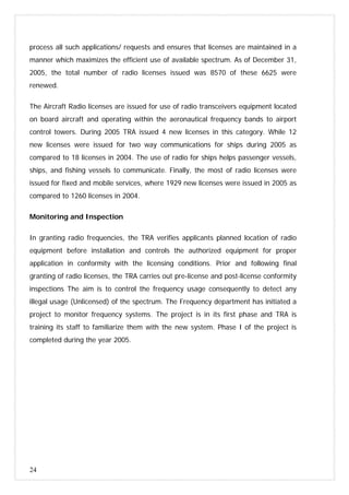 24
process all such applications/ requests and ensures that licenses are maintained in a
manner which maximizes the efficient use of available spectrum. As of December 31,
2005, the total number of radio licenses issued was 8570 of these 6625 were
renewed.
The Aircraft Radio licenses are issued for use of radio transceivers equipment located
on board aircraft and operating within the aeronautical frequency bands to airport
control towers. During 2005 TRA issued 4 new licenses in this category. While 12
new licenses were issued for two way communications for ships during 2005 as
compared to 18 licenses in 2004. The use of radio for ships helps passenger vessels,
ships, and fishing vessels to communicate. Finally, the most of radio licenses were
issued for fixed and mobile services, where 1929 new licenses were issued in 2005 as
compared to 1260 licenses in 2004.
Monitoring and Inspection
In granting radio frequencies, the TRA verifies applicants planned location of radio
equipment before installation and controls the authorized equipment for proper
application in conformity with the licensing conditions. Prior and following final
granting of radio licenses, the TRA carries out pre-license and post-license conformity
inspections The aim is to control the frequency usage consequently to detect any
illegal usage (Unlicensed) of the spectrum. The Frequency department has initiated a
project to monitor frequency systems. The project is in its first phase and TRA is
training its staff to familiarize them with the new system. Phase I of the project is
completed during the year 2005.
 
