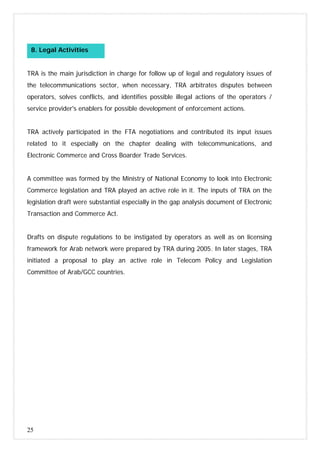 25
TRA is the main jurisdiction in charge for follow up of legal and regulatory issues of
the telecommunications sector, when necessary, TRA arbitrates disputes between
operators, solves conflicts, and identifies possible illegal actions of the operators /
service provider's enablers for possible development of enforcement actions.
TRA actively participated in the FTA negotiations and contributed its input issues
related to it especially on the chapter dealing with telecommunications, and
Electronic Commerce and Cross Boarder Trade Services.
A committee was formed by the Ministry of National Economy to look into Electronic
Commerce legislation and TRA played an active role in it. The inputs of TRA on the
legislation draft were substantial especially in the gap analysis document of Electronic
Transaction and Commerce Act.
Drafts on dispute regulations to be instigated by operators as well as on licensing
framework for Arab network were prepared by TRA during 2005. In later stages, TRA
initiated a proposal to play an active role in Telecom Policy and Legislation
Committee of Arab/GCC countries.
8. Legal Activities
 