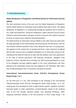 26
Global Symposium of Regulators and World Summit on Information Society
(WSIS)
The most prominent events of the year were the Global Symposium of Regulators
and the World Summit on Information Society (WSIS) both held in Tunis. The Global
Symposium of Regulators is a meeting held annually by regulators that is evolved in
size, scope and importance. During the Symposium, experts discusses array of issues
related to telecommunications and allow countries to present their opinion and point
of views on various issues related to telecommunications.
The World Summit on Information Society (WSIS) on the other hand was held under
the high patronage of the United Nations Secretary-General, Mr Kofi Annan, with the
International Telecommunication Union (ITU) taking the lead role in its preparation.
The objective of the summit was to develop and foster a clear statement of political
will and take concrete step to establish foundations for an information society for all,
reflecting all the different interests at stake and find solutions and reach agreements
in the field of internet governance and financing mechanism. Delegates from
Sultanate of Oman attended these meetings and TRA actively participated as a part
of the delegation and gave political support to the Tunis Commitments and Tunis
Agenda for the information society that was adopted on 18th
November 2005. More
than 19,000 participants from 174 countries attended the Summit.
International Telecommunication Union (ITU.D)'s Development Sector
Study Groups 1 & 2
For the third year in a row, TRA contributed in the workings of the International
Telecommunication Union (ITU.D)'s Development Sector Study Groups 1 & 2. The
study groups were developed in order to allow telecom experts, regulators and other
interested bodies to make authoritative recommendations related to the technical
work of the ITU through extensive studies. Eng. Naashiah Al-Kharusi, TRA's
temporary committee Member is the Vice-Chairman of ITU-D Study Group 1 for
9. International Events
 