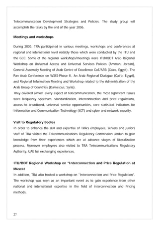 27
Telecommunication Development Strategies and Policies. The study group will
accomplish the tasks by the end of the year 2006.
Meetings and workshops
During 2005, TRA participated in various meetings, workshops and conferences at
regional and international level notably those which were conducted by the ITU and
the GCC. Some of the regional workshops/meetings were ITU/IBDT Arab Regional
Workshop on Universal Access and Universal Services Policies (Amman, Jordan),
General Assembly Meeting of Arab Centre of Excellence CoE/ARB (Cairo, Egypt), The
Pan Arab Conference on WSIS-Phase II, An Arab Regional Dialogue (Cairo, Egypt),
and Regional Information Meeting and Workshop related to the Administration of the
Arab Group of Countries (Damascus, Syria).
They covered almost every aspect of telecommunication, the most significant issues
were frequency spectrum, standardization, interconnection and price regulations,
access to broadband, universal service opportunities, core statistical indicators for
Information and Communication Technology (ICT) and cyber and network security.
Visit to Regulatory Bodies
In order to enhance the skill and expertise of TRA’s employees, seniors and juniors
staff of TRA visited the Telecommunications Regulatory Commission Jordan to gain
knowledge from their experiences which are at advance stages of liberalization
process. Moreover employees also visited to TRA Telecommunications Regulatory
Authority, UAE for exchanging experiences.
ITU/BDT Regional Workshop on "Interconnection and Price Regulation at
Muscat
In addition, TRA also hosted a workshop on "Interconnection and Price Regulation".
The workshop was seen as an important event as to gain experience from other
national and international expertise in the field of interconnection and Pricing
methods.
 
