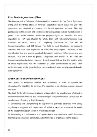 28
Free Trade Agreement (FTA)
The Government of Sultanate of Oman decided to enter into Free Trade Agreement
(FTA) with the United States of America. Negotiation lasted about one year. The
agreement was finalized and awaited for formal legislative approval. TRA fully
participated in the process and contributed to various areas such as market access to
goods, cross border services, intellectual property rights etc. However, the most
important for TRA was Chapter 13 which deals with telecommunications. Eng.
Naashiah Al-Kharusi, Member of Temporary Committee of TRA led the
telecommunications and ICT Group. This field is most flourishing for economic
activities and both sides negotiated on each and every aspect. Therefore, it took
considerable time and several rounds of discussions were held before agreement was
finalized. TRA did it best to protect safeguards and interest of the state and
telecommunication business. However, it must be pointed out that the starting point
of these negotiations was the Sultanate of Oman commitments to WTO. Thus
protection could not be given to those concerned which were already conceded under
WTO agreement.
Arab Centre of Excellence (CoE)
The Centers of Excellence concept was established in order to develop and
strengthen the capability to generate the expertise in developing countries around
the world.
The Arab Center of Excellence is playing unique role in the development of attractive
telecommunication markets and the rendering of telecommunication services for the
development of society in Arab Region by:
1- Developing and strengthening the capability to generate advanced level policy,
regulatory, managerial and requirement of technical expertise to address the needs
of the telecommunication sector in Arab States Region
2- Introducing and enhancement of application of communication and information
technology in education, commerce and other fields of importance in the Region.
 